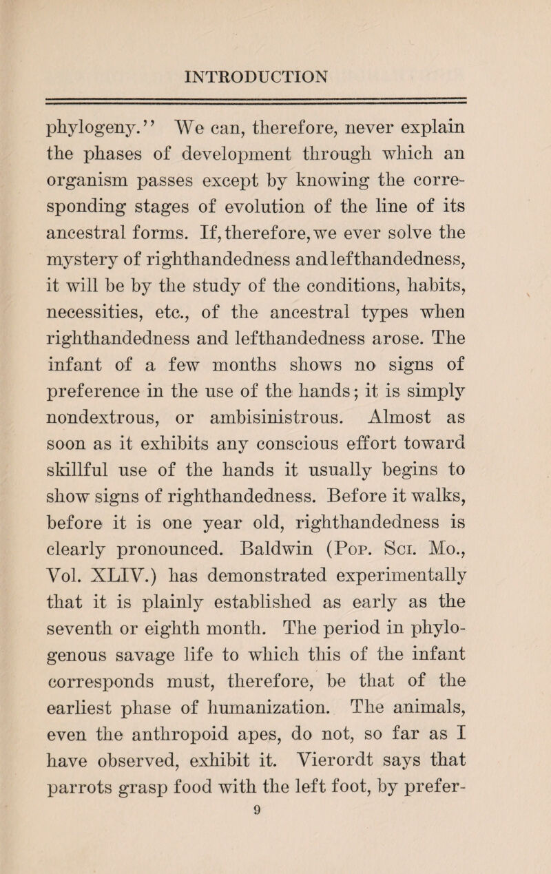phylogeny. ’ ’ We can, therefore, never explain the phases of development through which an organism passes except by knowing the corre¬ sponding stages of evolution of the line of its ancestral forms. If, therefore, we ever solve the mystery of righthandedness andlefthandedness, it will be by the study of the conditions, habits, necessities, etc., of the ancestral types when righthandedness and lefthandedness arose. The infant of a few months shows no signs of preference in the use of the hands; it is simply nondextrous, or ambisinistrous. Almost as soon as it exhibits any conscious effort toward skillful use of the hands it usually begins to show signs of righthandedness. Before it walks, before it is one year old, righthandedness is clearly pronounced. Baldwin (Pop. Sci. Mo., Vol. XLIV.) has demonstrated experimentally that it is plainly established as early as the seventh or eighth month. The period in phylo- genous savage life to which this of the infant corresponds must, therefore, be that of the earliest phase of humanization. The animals, even the anthropoid apes, do not, so far as I have observed, exhibit it. Vierordt says that parrots grasp food with the left foot, by prefer-