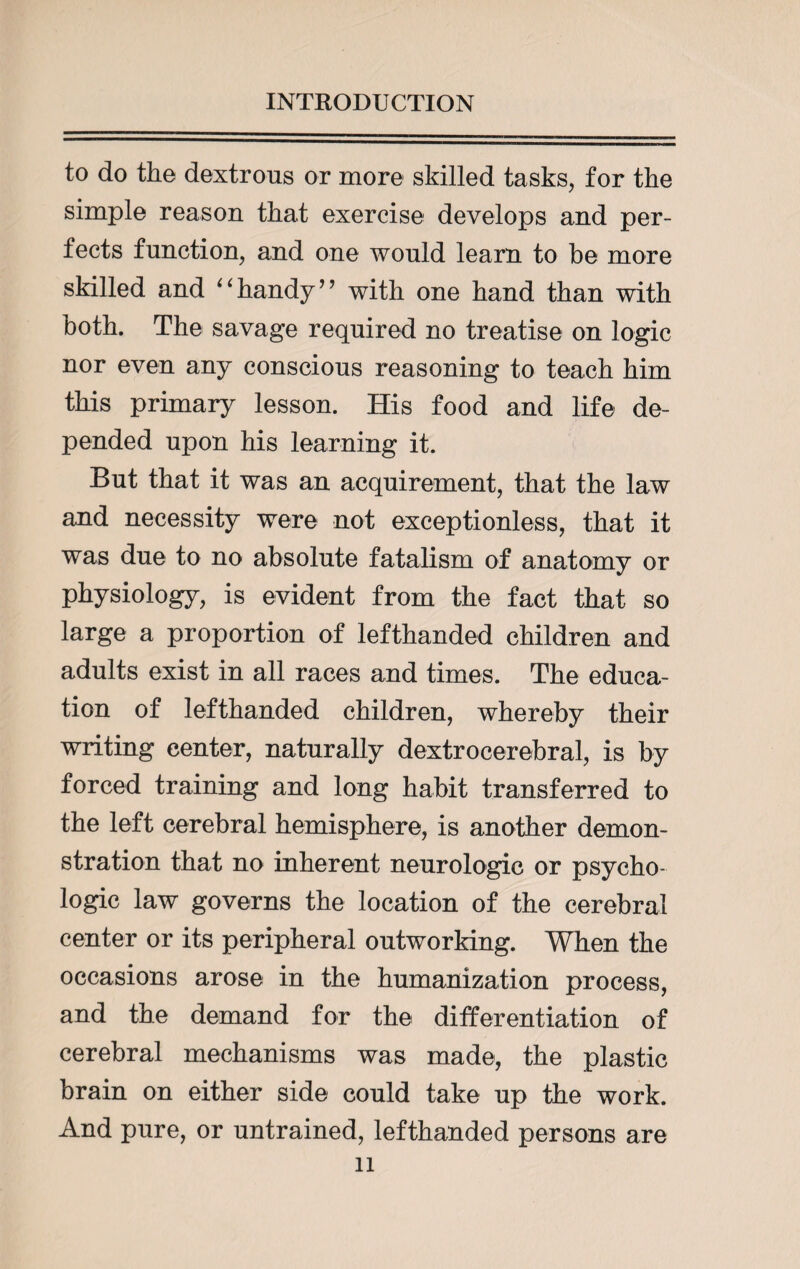 to do the dextrous or more skilled tasks, for the simple reason that exercise develops and per¬ fects function, and one would learn to be more skilled and “handy” with one hand than with both. The savage required no treatise on logic nor even any conscious reasoning to teach him this primary lesson. His food and life de¬ pended upon his learning it. But that it was an acquirement, that the law and necessity were not exceptionless, that it was due to no absolute fatalism of anatomy or physiology, is evident from the fact that so large a proportion of lefthanded children and adults exist in all races and times. The educa¬ tion of lefthanded children, whereby their writing center, naturally dextrocerebral, is by forced training and long habit transferred to the left cerebral hemisphere, is another demon¬ stration that no inherent neurologic or psycho¬ logic law governs the location of the cerebral center or its peripheral outworking. When the occasions arose in the humanization process, and the demand for the differentiation of cerebral mechanisms was made, the plastic brain on either side could take up the work. And pure, or untrained, lefthanded persons are