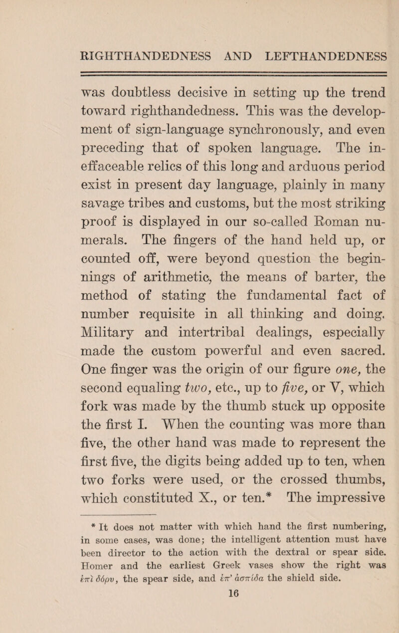 was doubtless decisive in setting up the trend toward righthandedness. This was the develop¬ ment of sign-language synchronously, and even preceding that of spoken language. The in¬ effaceable relics of this long and arduous period exist in present day language, plainly in many savage tribes and customs, but the most striking proof is displayed in our so-called Roman nu¬ merals. The fingers of the hand held up, or counted off, were beyond question the begin¬ nings of arithmetic, the means of barter, the method of stating the fundamental fact of number requisite in all thinking and doing. Military and intertribal dealings, especially made the custom powerful and even sacred. One finger was the origin of our figure one, the second equaling two, etc., up to five, or Y, which fork was made by the thumb stuck up opposite the first I. When the counting was more than five, the other hand was made to represent the first five, the digits being added up to ten, when two forks were used, or the crossed thumbs, which constituted X., or ten.* The impressive * It does not matter with which hand the first numbering, in some cases, was done; the intelligent attention must have been director to the action with the dextral or spear side. Homer and the earliest Greek vases show the right was kirl 66pv, the spear side, and £tt’ aanida the shield side.