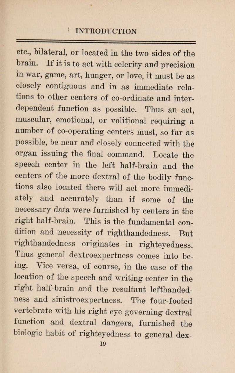 ♦ INTRODUCTION etc., bilateral, or located in the two sides of the brain. If it is to act with celerity and precision in war, game, art, hunger, or love, it must be as closely contiguous and in as immediate rela¬ tions to other centers of co-ordinate and inter¬ dependent function as possible. Thus an act, muscular, emotional, or volitional requiring a number of co-operating centers must, so far as possible, be near and closely connected with the organ issuing the final command. Locate the speech center in the left half-brain and the centers of the more dextral of the bodily func¬ tions also located there will act more immedi¬ ately and accurately than if some of the necessary data were furnished by centers in the right half-brain. This is the fundamental con¬ dition and necessity of righthandedness. But righthandedness originates in righteyedness. Thus general dextroexpertness comes into be¬ ing. Vice versa, of course, in the case of the location of the speech and writing center in the right half-brain and the resultant lefthanded- ness and sinistroexpertness. The four-footed vertebrate with his right eye governing dextral function and dextral dangers, furnished the biologic habit of righteyedness to general dex-