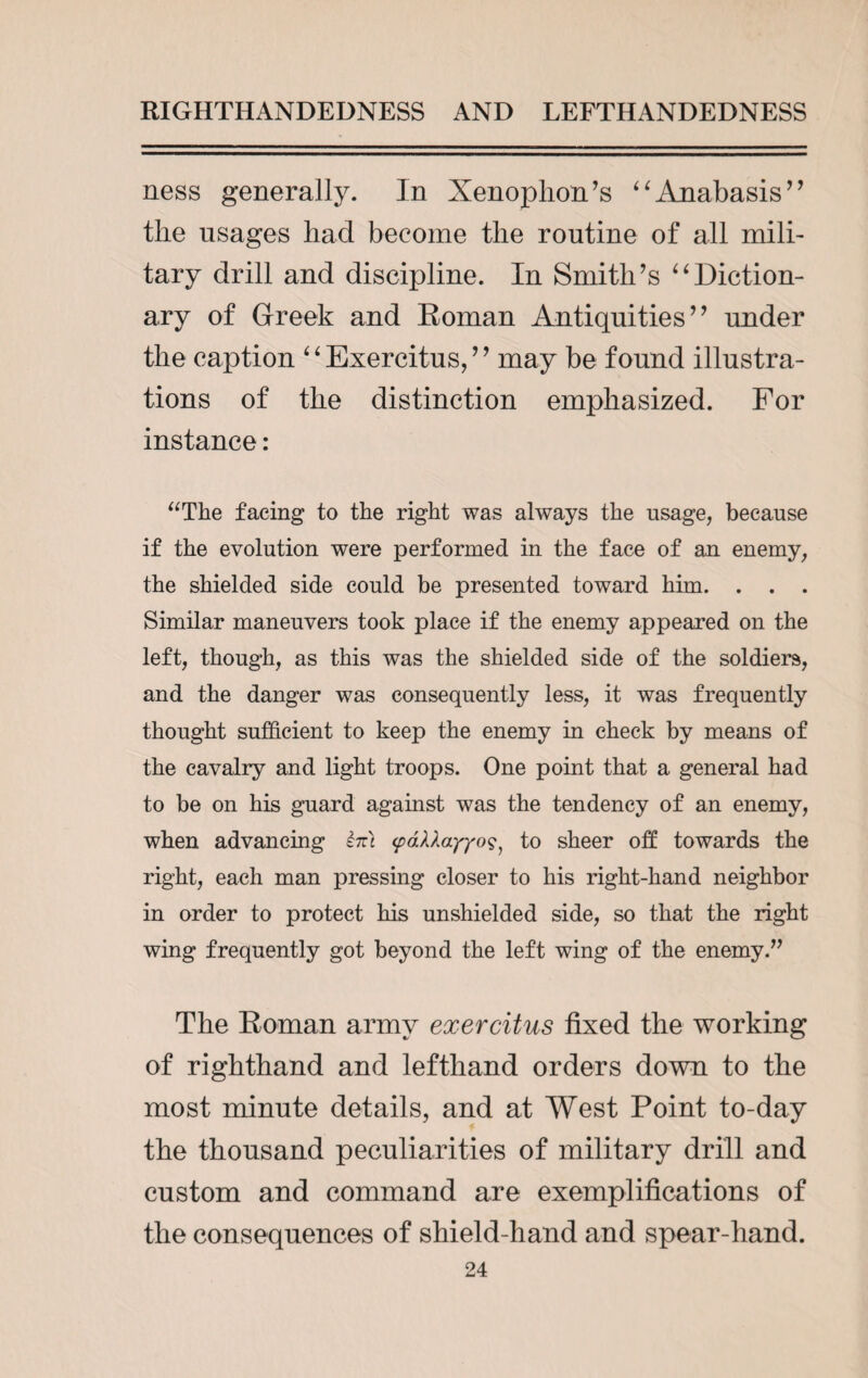 ness generally. In Xenophon’s “Anabasis” the usages had become the routine of all mili¬ tary drill and discipline. In Smith’s “Diction¬ ary of Greek and Roman Antiquities” under the caption ‘ ‘ Exercitus, ’ ’ may be found illustra¬ tions of the distinction emphasized. For instance: “The facing to the right was always the usage, because if the evolution were performed in the face of an enemy, the shielded side could be presented toward him. . . . Similar maneuvers took place if the enemy appeared on the left, though, as this was the shielded side of the soldiers, and the danger was consequently less, it was frequently thought sufficient to keep the enemy in check by means of the cavalry and light troops. One point that a general had to be on his guard against was the tendency of an enemy, when advancing im <p61layyoto sheer oft towards the right, each man pressing closer to his right-hand neighbor in order to protect his unshielded side, so that the right wing frequently got beyond the left wing of the enemy.” The Roman army exercitus fixed the working of righthand and lefthand orders down to the most minute details, and at West Point to-day the thousand peculiarities of military drill and custom and command are exemplifications of the consequences of shield-hand and spear-hand.