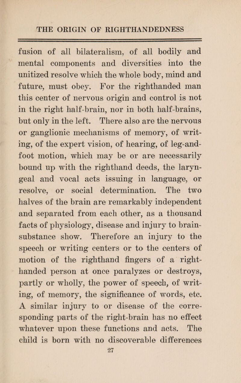 fusion of all bilateralism, of all bodily and mental components and diversities into the unitized resolve which the whole body, mind and future, must obey. For the righthanded man this center of nervous origin and control is not in the right half-brain, nor in both half-brains, but only in the left. There also are the nervous or ganglionic mechanisms of memory, of writ¬ ing, of the expert vision, of hearing, of leg-and- foot motion, which may be or are necessarily bound up with the righthand deeds, the laryn¬ geal and vocal acts issuing in language, or resolve, or social determination. The two halves of the brain are remarkably independent and separated from each other, as a thousand facts of physiology, disease and injury to brain- substance show. Therefore an injury to the speech or writing centers or to the centers of motion of the righthand lingers of a right- handed person at once paralyzes or destroys, partly or wholly, the power of speech, of writ¬ ing, of memory, the significance of words, etc. A similar injury to or disease of the corre¬ sponding parts of the right-brain has no effect whatever upon these functions and acts. The child is born with no discoverable differences