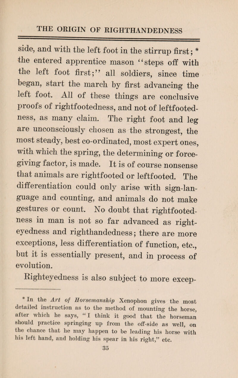 side, and with the left foot in the stirrup first; * the entered apprentice mason “steps off with the left foot firstall soldiers, since time began, start the march by first advancing the left foot. All of these things are conclusive proofs of rightfootedness, and not of leftfooted- ness, as many claim. The right foot and leg are unconsciously chosen as the strongest, the most steady, best co-ordinated, most expert ones, with which the spring, the determining or force¬ giving factor, is made. It is of course nonsense that animals are rightfooted or leftfooted. The differentiation could only arise with sign-lan¬ guage and counting, and animals do not make gestures or count. No doubt that rightfooted¬ ness in man is not so far advanced as right- eyedness and righthandedness; there are more exceptions, less differentiation of function, etc., but it is essentially present, and in process of evolution. Bighteyedness is also subject to more excep- * In the Art of Horsemanship Xenophon gives the most detailed instruction as to the method of mounting the horse, after which he says, £ I think it good that the horseman should practice springing up from the off-side as well, on the chance that he may happen to be leading his horse with his left hand, and holding his spear in his right,” etc.