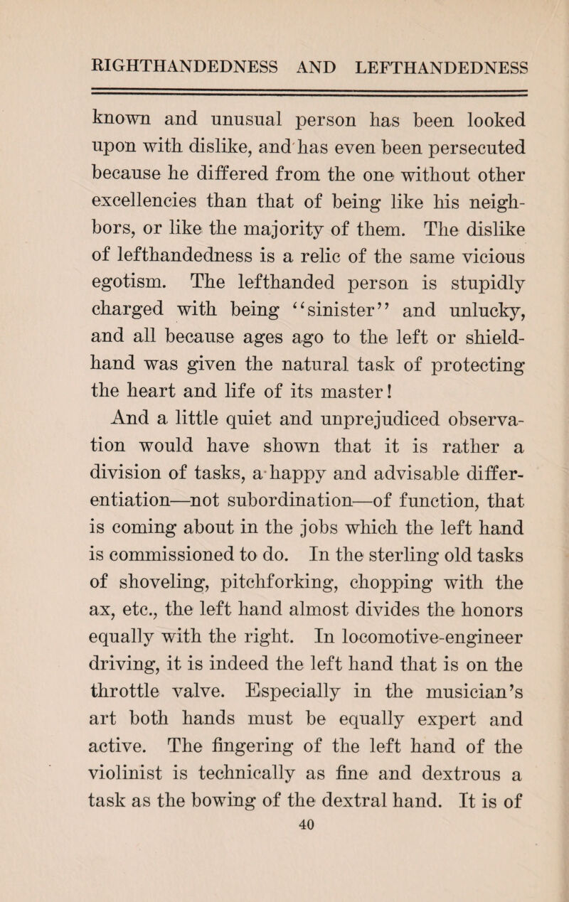 known and unusual person has been looked upon with dislike, and has even been persecuted because he differed from the one without other excellencies than that of being like his neigh¬ bors, or like the majority of them. The dislike of lefthandedness is a relic of the same vicious egotism. The lefthanded person is stupidly charged with being “sinister’’ and unlucky, and all because ages ago to the left or shield- hand was given the natural task of protecting the heart and life of its master! And a little quiet and unprejudiced observa¬ tion would have shown that it is rather a division of tasks, a happy and advisable differ¬ entiation—not subordination—of function, that is coming about in the jobs which the left hand is commissioned to do. In the sterling old tasks of shoveling, pitchforking, chopping with the ax, etc., the left hand almost divides the honors equally with the right. In locomotive-engineer driving, it is indeed the left hand that is on the throttle valve. Especially in the musician’s art both hands must be equally expert and active. The fingering of the left hand of the violinist is technically as fine and dextrous a task as the bowing of the dextral hand. It is of