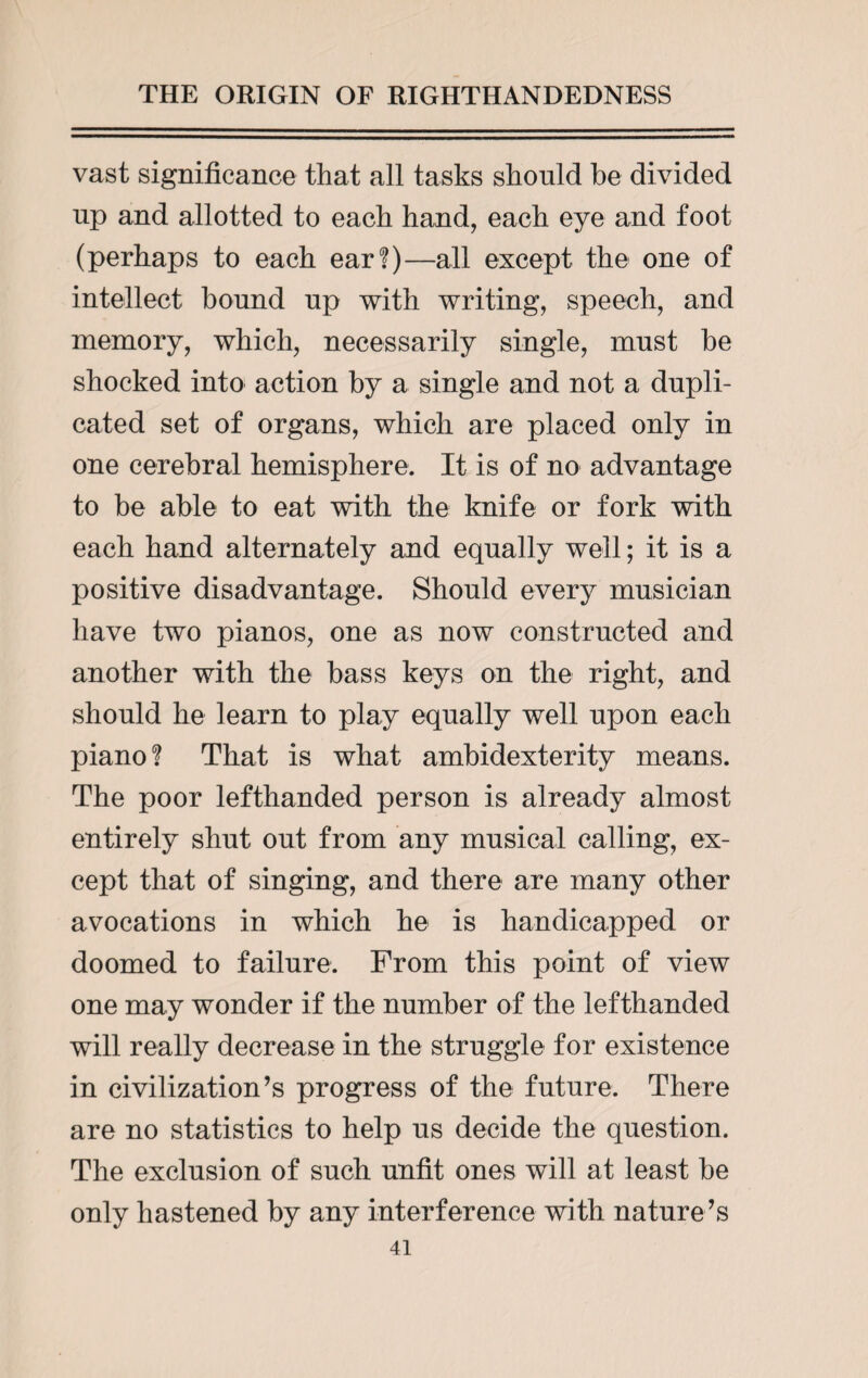 vast significance that all tasks should be divided up and allotted to each hand, each eye and foot (perhaps to each ear?)—all except the one of intellect bound up with writing, speech, and memory, which, necessarily single, must be shocked into action by a single and not a dupli¬ cated set of organs, which are placed only in one cerebral hemisphere. It is of no advantage to be able to eat with the knife or fork with each hand alternately and equally well; it is a positive disadvantage. Should every musician have two pianos, one as now constructed and another with the bass keys on the right, and should he learn to play equally well upon each piano? That is what ambidexterity means. The poor lefthanded person is already almost entirely shut out from any musical calling, ex¬ cept that of singing, and there are many other avocations in which he is handicapped or doomed to failure. From this point of view one may wonder if the number of the lefthanded will really decrease in the struggle for existence in civilization’s progress of the future. There are no statistics to help us decide the question. The exclusion of such unfit ones will at least be only hastened by any interference with nature’s