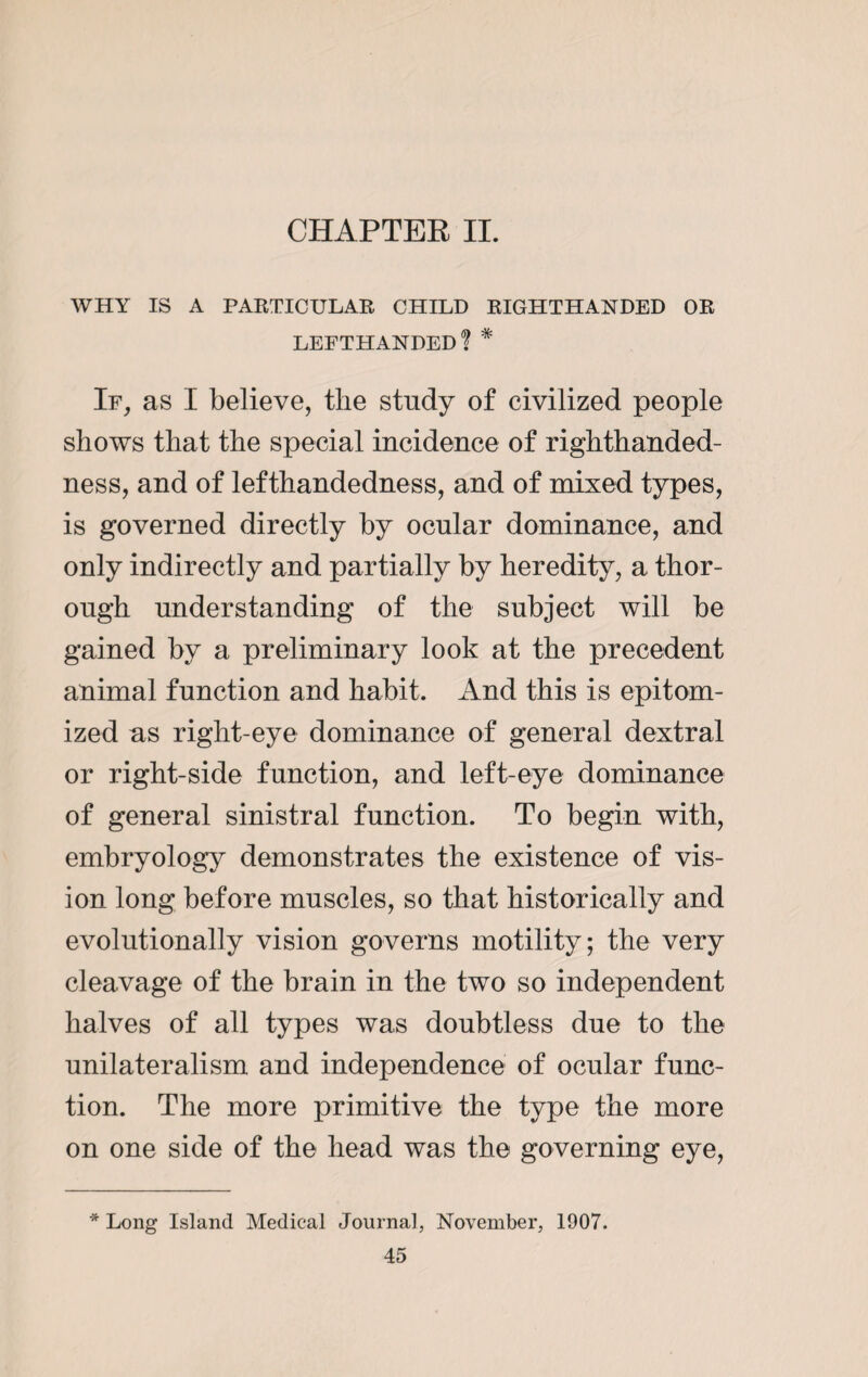 CHAPTER II. WHY IS A PARTICULAR CHILD RIGHTHANDED OR lefthanded! * If, as I believe, the study of civilized people shows that the special incidence of righthanded- ness, and of lefthandedness, and of mixed types, is governed directly by ocular dominance, and only indirectly and partially by heredity, a thor¬ ough understanding of the subject will be gained by a preliminary look at the precedent animal function and habit. And this is epitom¬ ized as right-eye dominance of general dextral or right-side function, and left-eye dominance of general sinistral function. To begin with, embryology demonstrates the existence of vis¬ ion long before muscles, so that historically and evolutionally vision governs motility; the very cleavage of the brain in the two so independent halves of all types was doubtless due to the unilateralism and independence of ocular func¬ tion. The more primitive the type the more on one side of the head was the governing eye, * Long Island Medical Journal, November, 1907.