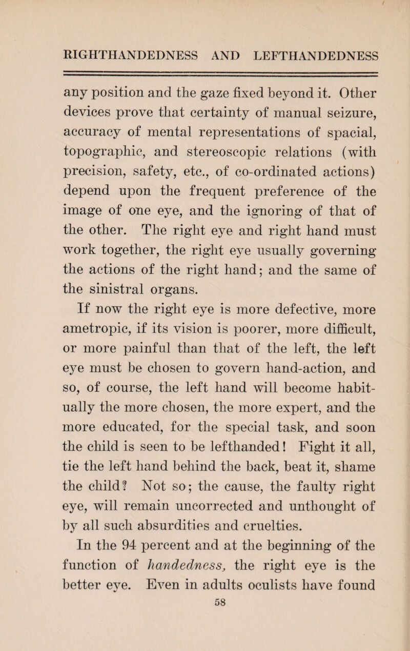 any position and the gaze fixed beyond it. Other devices prove that certainty of manual seizure, accuracy of mental representations of spacial, topographic, and stereoscopic relations (with precision, safety, etc., of co-ordinated actions) depend upon the frequent preference of the image of one eye, and the ignoring of that of the other. The right eye and right hand must work together, the right eye usually governing the actions of the right hand; and the same of the sinistral organs. If now the right eye is more defective, more ametropic, if its vision is poorer, more difficult, or more painful than that of the left, the left eye must be chosen to govern hand-action, and so, of course, the left hand will become habit¬ ually the more chosen, the more expert, and the more educated, for the special task, and soon the child is seen to be lefthanded! Fight it all, tie the left hand behind the back, beat it, shame the child! Not so; the cause, the faulty right eye, will remain uncorrected and unthought of by all such absurdities and cruelties. In the 94 percent and at the beginning of the function of handedness, the right eye is the better eve. Even in adults oculists have found