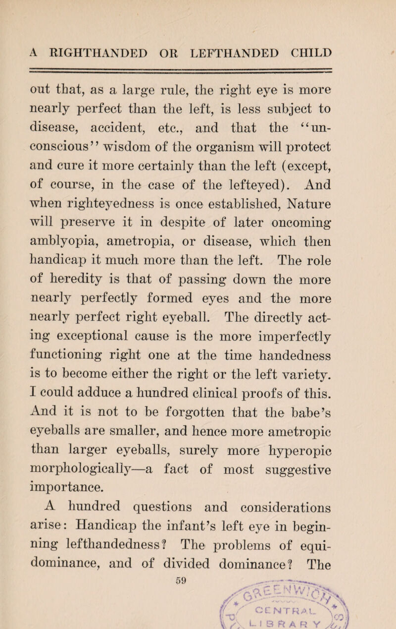 out that, as a large rule, the right eye is more nearly perfect than the left, is less subject to disease, accident, etc., and that the “un¬ conscious ’ ’ wisdom of the organism will protect and cure it more certainly than the left (except, of course, in the case of the lefteyed). And when righteyedness is once established, Nature will preserve it in despite of later oncoming amblyopia, ametropia, or disease, which then handicap it much more than the left. The role of heredity is that of passing down the more nearly perfectly formed eyes and the more nearly perfect right eyeball. The directly act¬ ing exceptional cause is the more imperfectly functioning right one at the time handedness is to become either the right or the left variety. I could adduce a hundred clinical proofs of this. And it is not to be forgotten that the babe’s eyeballs are smaller, and hence more ametropic than larger eyeballs, surely more hyperopic morphologically—a fact of most suggestive importance. A hundred questions and considerations arise: Handicap the infant’s left eye in begin¬ ning lefthandedness? The problems of equi- dominance, and of divided dominance ? The