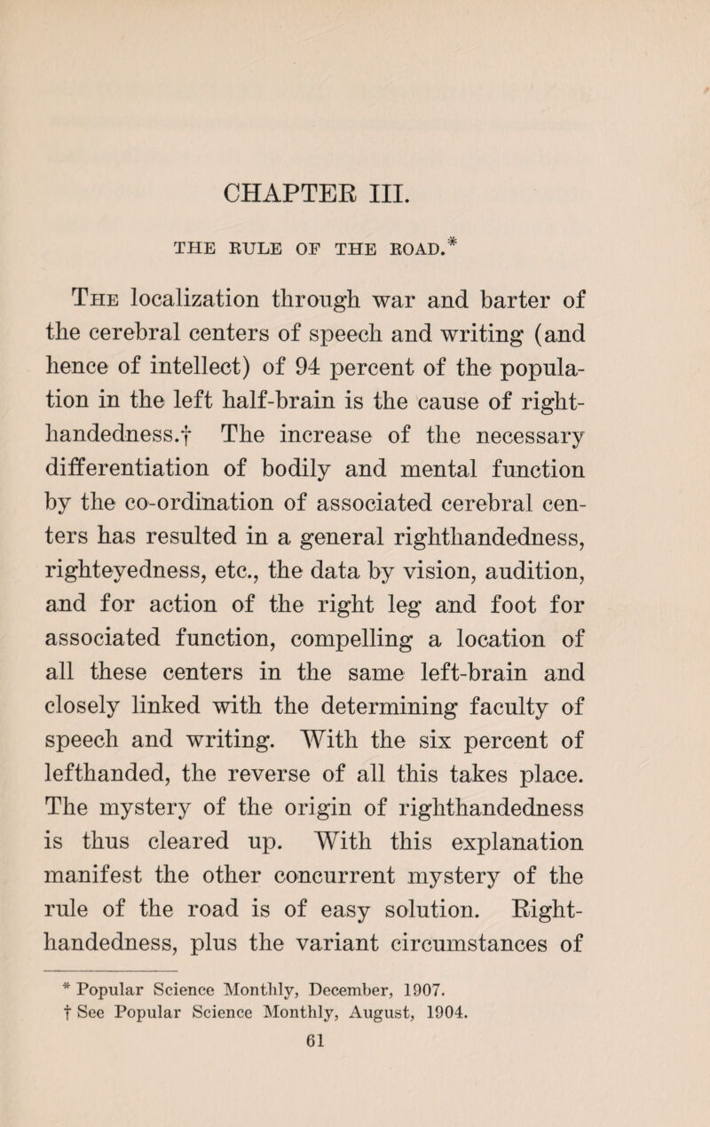 CHAPTER III. THE RULE OF THE ROAD.* The localization through war and barter of the cerebral centers of speech and writing (and hence of intellect) of 94 percent of the popula¬ tion in the left half-brain is the cause of right- handedness.f The increase of the necessary differentiation of bodily and mental function by the co-ordination of associated cerebral cen¬ ters has resulted in a general righthandedness, righteyedness, etc., the data by vision, audition, and for action of the right leg and foot for associated function, compelling a location of all these centers in the same left-brain and closely linked with the determining faculty of speech and writing. With the six percent of lefthanded, the reverse of all this takes place. The mystery of the origin of righthandedness is thus cleared up. With this explanation manifest the other concurrent mystery of the rule of the road is of easy solution. Right- handedness, plus the variant circumstances of * Popular Science Monthly, December, 1907. t See Popular Science Monthly, August, 1904.