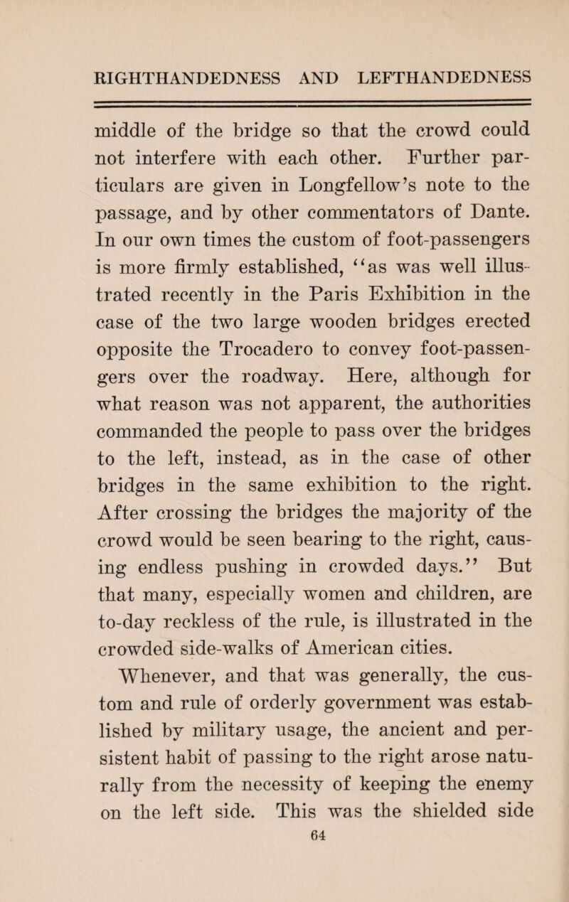 middle of the bridge so that the crowd could not interfere with each other. Further par¬ ticulars are given in Longfellow’s note to the passage, and by other commentators of Dante. In our own times the custom of foot-passengers is more firmly established, “as was well illus¬ trated recently in the Paris Exhibition in the case of the two large wooden bridges erected opposite the Trocadero to convey foot-passen¬ gers over the roadway. Here, although for what reason was not apparent, the authorities commanded the people to pass over the bridges to the left, instead, as in the case of other bridges in the same exhibition to the right. After crossing the bridges the majority of the crowd would be seen bearing to the right, caus¬ ing endless pushing in crowded days.” But that many, especially women and children, are to-day reckless of the rule, is illustrated in the crowded side-walks of American cities. Whenever, and that was generally, the cus¬ tom and rule of orderly government was estab¬ lished by military usage, the ancient and per¬ sistent habit of passing to the right arose natu¬ rally from the necessity of keeping the enemy on the left side. This was the shielded side