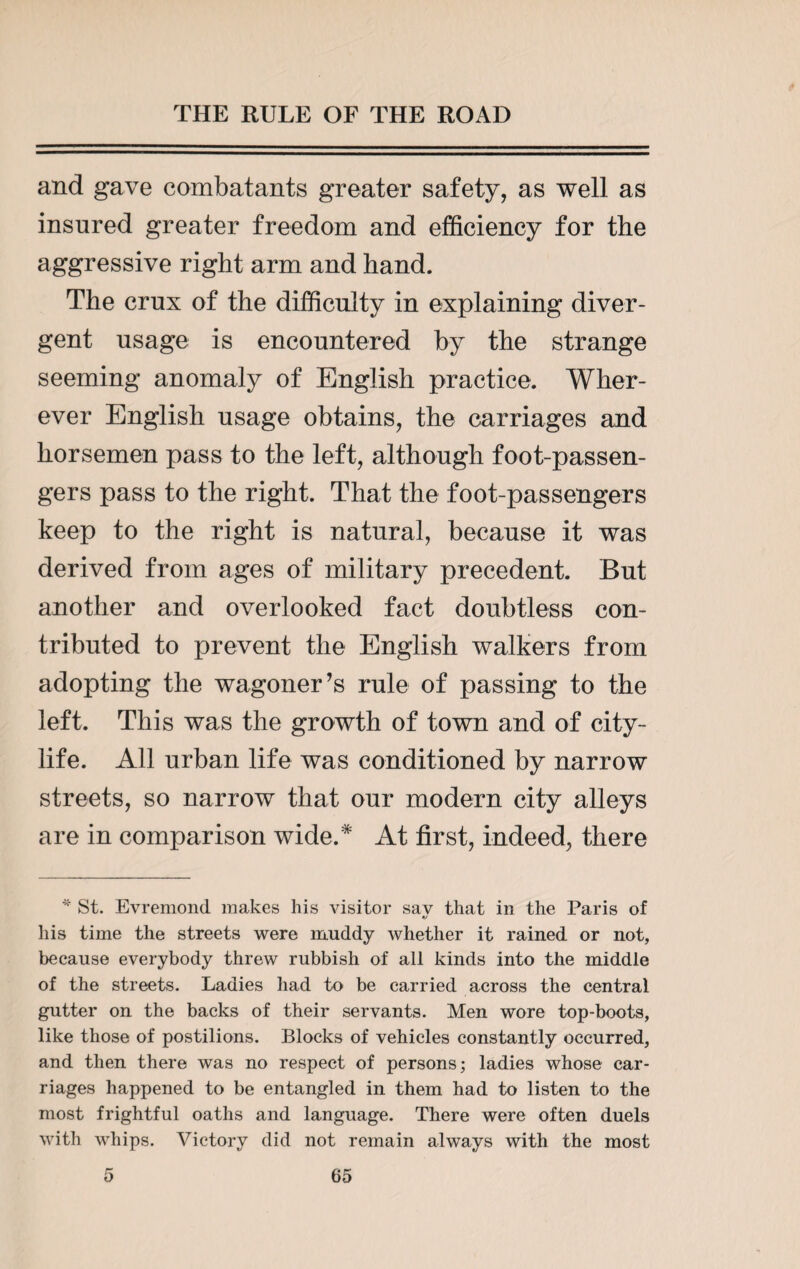 and gave combatants greater safety, as well as insured greater freedom and efficiency for the aggressive right arm and hand. The crux of the difficulty in explaining diver¬ gent usage is encountered by the strange seeming anomaly of English practice. Wher¬ ever English usage obtains, the carriages and horsemen pass to the left, although foot-passen¬ gers pass to the right. That the foot-passengers keep to the right is natural, because it was derived from ages of military precedent. But another and overlooked fact doubtless con¬ tributed to prevent the English walkers from adopting the wagoner’s rule of passing to the left. This was the growth of town and of city- life. All urban life was conditioned by narrow streets, so narrow that our modern city alleys are in comparison wide.* At first, indeed, there * St. Evremond makes his visitor sav that in the Paris of his time the streets were muddy whether it rained or not, because everybody threw rubbish of all kinds into the middle of the streets. Ladies had to be carried across the central gutter on the backs of their servants. Men wore top-boots, like those of postilions. Blocks of vehicles constantly occurred, and then there was no respect of persons; ladies whose car¬ riages happened to be entangled in them had to listen to the most frightful oaths and language. There were often duels with whips. Victory did not remain always with the most