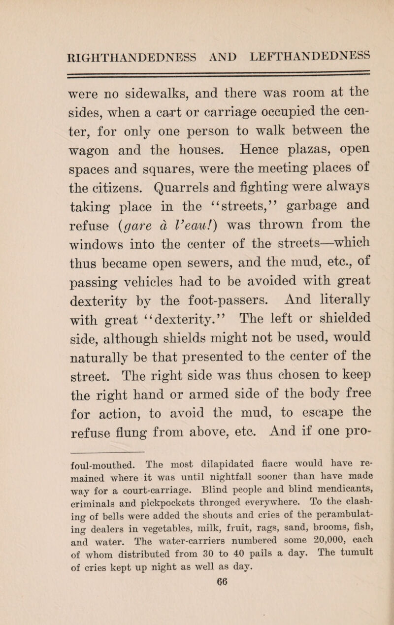 were no sidewalks, and there was room at the sides, when a cart or carriage occupied the cen¬ ter, for only one person to walk between the wagon and the houses. Hence plazas, open spaces and squares, were the meeting places of the citizens. Quarrels and fighting were always taking place in the “streets,” garbage and refuse (gave a I’eau!) was thrown from the windows into the center of the streets—which thus became open sewers, and the mud, etc., of passing vehicles had to be avoided with great dexterity by the foot-passers. And literally with great “dexterity.” The left or shielded side, although shields might not be used, would naturally be that presented to the center of the street. The right side was thus chosen to keep the right hand or armed side of the body free for action, to avoid the mud, to escape the refuse flung from above, etc. And if one pro- foul-mouthed. The most dilapidated fiacre would have re¬ mained where it was until nightfall sooner than have made way for a court-carriage. Blind people and blind mendicants, criminals and pickpockets thronged everywhere. To the clash¬ ing of bells were added the shouts and cries of the perambulat¬ ing dealers in vegetables, milk, fruit, rags, sand, brooms, fish, and water. The water-carriers numbered some 20,000, each of whom distributed from 30 to 40 pails a day. The tumult of cries kept up night as well as day.