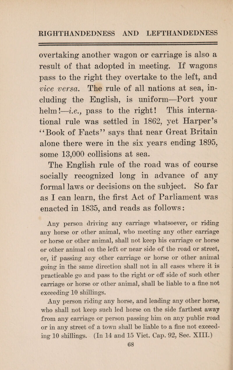overtaking another wagon or carriage is also a result of that adopted in meeting. If wagons pass to the right they overtake to the left, and vice versa. The rule of all nations at sea, in¬ cluding the English, is uniform—Port your helm!—i.e., pass to the right! This interna¬ tional rule was settled in 1862, yet Harper’s “Book of Facts” says that near Great Britain alone there were in the six years ending 1895, some 13,000 collisions at sea. The English rule of the road was of course socially recognized long in advance of any formal laws or decisions on the subject. So far as I can learn, the first Act of Parliament was enacted in 1835, and reads as follows: Any person driving any carriage whatsoever, or riding any horse or other animal, who meeting any other carriage or horse or other animal, shall not keep his carriage or horse or other animal on the left or near side of the road or street, or, if passing any other carriage or horse or other animal going in the same direction shall not in all cases where it is practicable go and pass to the right or off side of such other carriage or horse or other animal, shall be liable to a fine not exceeding 10 shillings. Any person riding any horse, and leading any other horse, who shall not keep such led horse on the side farthest away from any carriage or person passing him on any public road or in any street of a town shall be liable to a fine not exceed¬ ing 10 shillings. (In 14 and 15 Viet. Cap. 92, Sec. XIII.)