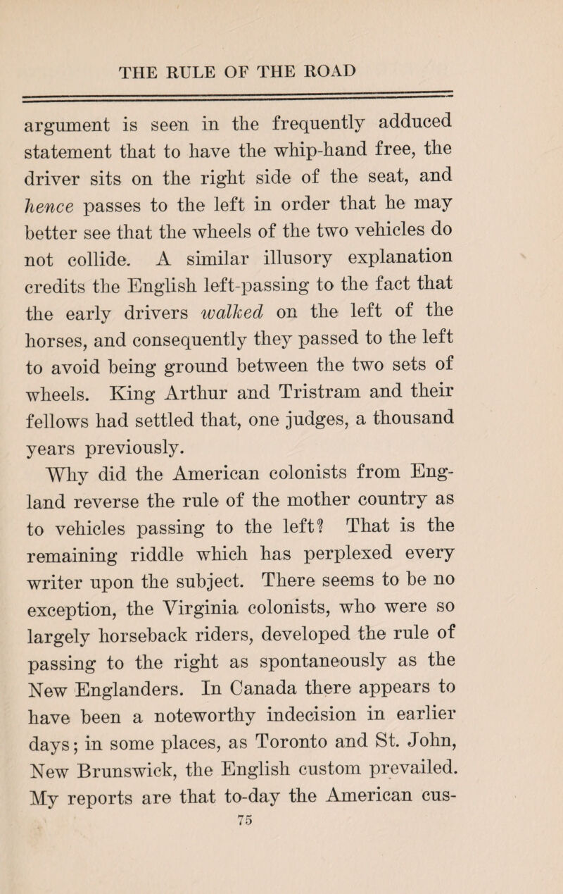 argument is seen in the frequently adduced statement that to have the whip-hand free, the driver sits on the right side of the seat, and hence passes to the left in order that he may better see that the wheels of the two vehicles do not collide. A similar illusory explanation credits the English left-passing to the fact that the early drivers walked on the left of the horses, and consequently they passed to the left to avoid being ground between the two sets of wheels. King Arthur and Tristram and their fellows had settled that, one judges, a thousand years previously. Why did the American colonists from Eng¬ land reverse the rule of the mother country as to vehicles passing to the left? That is the remaining riddle which has perplexed every writer upon the subject. There seems to be no exception, the Virginia colonists, who were so largely horseback riders, developed the rule of passing to the right as spontaneously as the New Englanders. In Canada there appears to have been a noteworthy indecision in earlier days; in some places, as Toronto and St. John, New Brunswick, the English custom prevailed. My reports are that to-day the American cus-