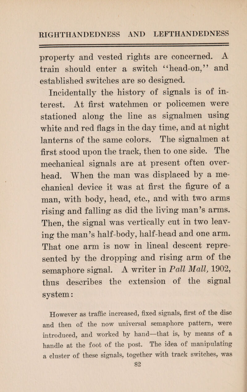 property and vested rights are concerned. A train should enter a switch ‘4head-on/’ and established switches are so designed. Incidentally the history of signals is of in¬ terest. At first watchmen or policemen were stationed along the line as signalmen using white and red flags in the day time, and at night lanterns of the same colors. The signalmen at first stood upon the track, then to one side. The mechanical signals are at present often over¬ head. When the man was displaced by a me¬ chanical device it was at first the figure of a man, with body, head, etc., and with two arms rising and falling as did the living man’s arms. Then, the signal was vertically cut in two leav¬ ing the man’s half-body, half-head and one arm. That one arm is now in lineal descent repre¬ sented by the dropping and rising arm of the semaphore signal. A writer in Pall Mall, 1902, thus describes the extension of the signal system: However as traffic increased, fixed signals, first of the disc and then of the now universal semaphore pattern, were introduced, and worked by hand that is, by means of a handle at the foot of the post. The idea of manipulating a cluster of these signals, together with track switches, was