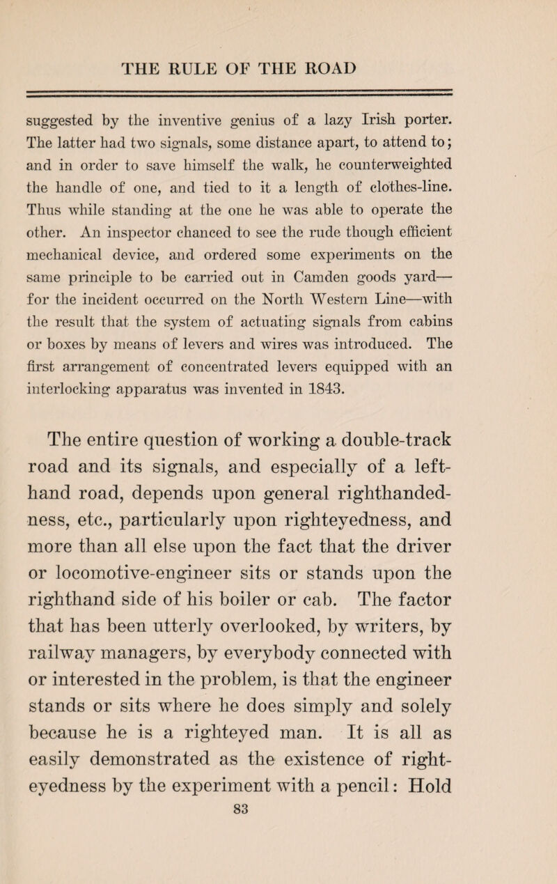 suggested by the inventive genius of a lazy Irish porter. The latter had two signals, some distance apart, to attend to; and in order to save himself the walk, he counterweighted the handle of one, and tied to it a length of clothes-line. Thus while standing at the one he was able to operate the other. An inspector chanced to see the rude though efficient mechanical device, and ordered some experiments on the same principle to be carried out in Camden goods yard— for the incident occurred on the North Western Line—with the result that the system of actuating signals from cabins or boxes by means of levers and wires was introduced. The first arrangement of concentrated levers equipped with an interlocking apparatus was invented in 1843. The entire question of working a double-track road and its signals, and especially of a left- hand road, depends upon general righthanded- ness, etc., particularly upon righteyedness, and more than all else upon the fact that the driver or locomotive-engineer sits or stands upon the righthand side of his boiler or cab. The factor that has been utterly overlooked, by writers, by railway managers, by everybody connected with or interested in the problem, is that the engineer stands or sits where he does simply and solely because he is a righteyed man. It is all as easily demonstrated as the existence of right¬ eyedness by the experiment with a pencil: Hold