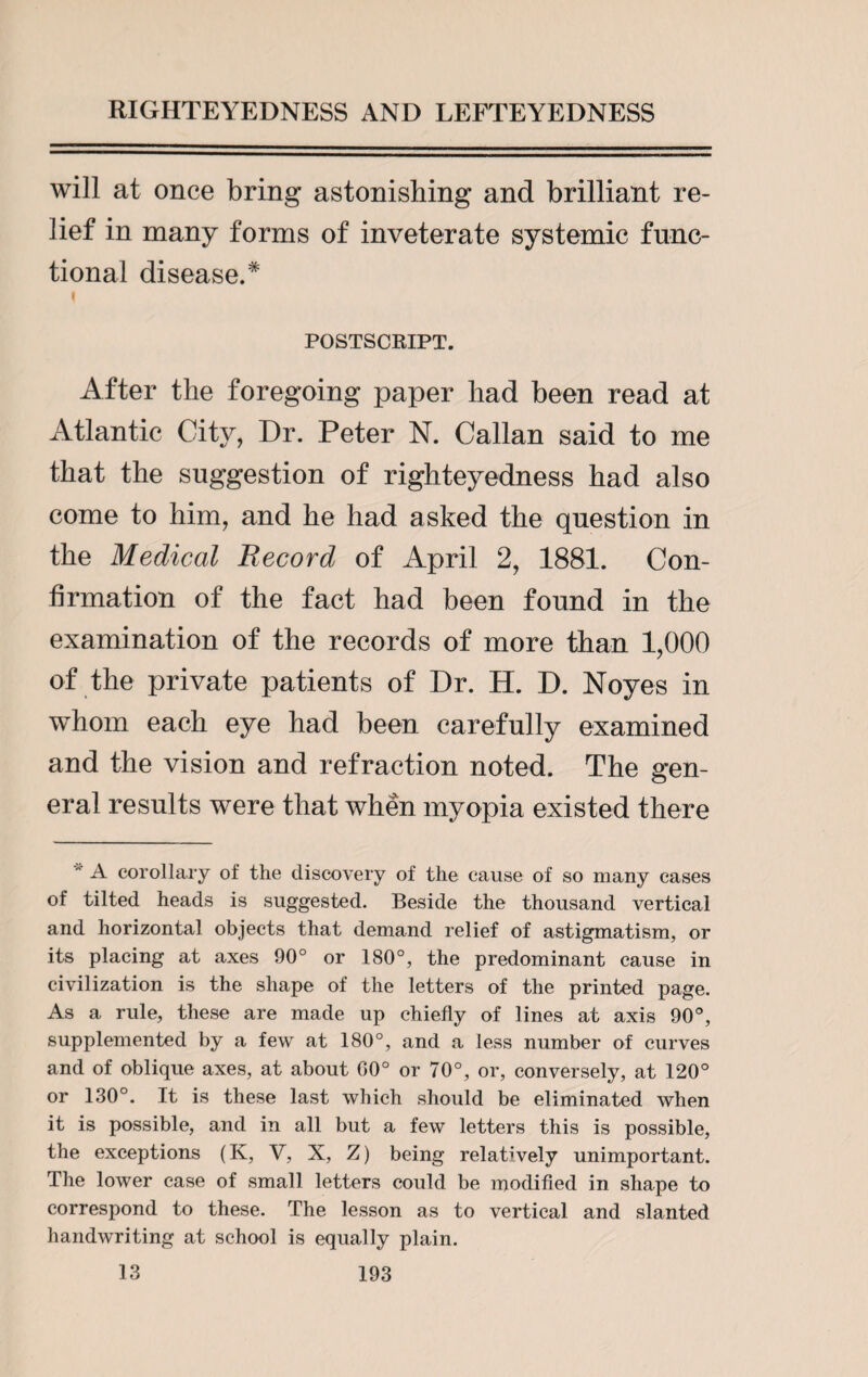 will at once bring astonishing and brilliant re¬ lief in many forms of inveterate systemic func¬ tional disease.* POSTSCRIPT. After the foregoing paper had been read at Atlantic City, Dr. Peter N. Callan said to me that the suggestion of righteyedness had also come to him, and he had asked the question in the Medical Record of April 2, 1881. Con¬ firmation of the fact had been found in the examination of the records of more than 1,000 of the private patients of Dr. H. D. Noyes in whom each eye had been carefully examined and the vision and refraction noted. The gen¬ eral results were that when myopia existed there A corollary of the discovery of the cause of so many cases of tilted heads is suggested. Beside the thousand vertical and horizontal objects that demand relief of astigmatism, or its placing at axes 90° or 180°, the predominant cause in civilization is the shape of the letters of the printed page. As a rule, these are made up chiefly of lines at axis 90°, supplemented by a few at 180°, and a less number of curves and of oblique axes, at about 00° or 70°, or, conversely, at 120° or 130°. It is these last which should be eliminated when it is possible, and in all but a few letters this is possible, the exceptions (K, V, X, Z) being relatively unimportant. The lower case of small letters could be modified in shape to correspond to these. The lesson as to vertical and slanted handwriting at school is equally plain.