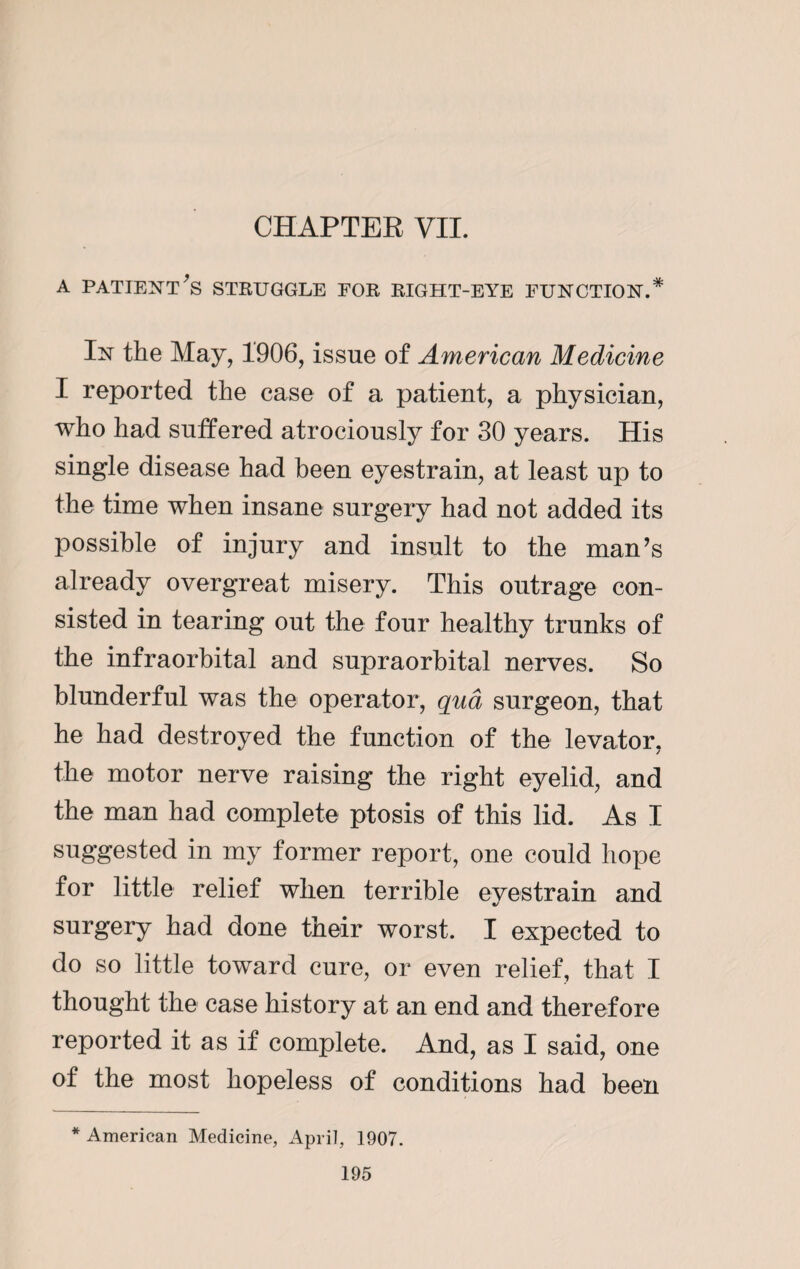 a patient's struggle for right-eye function.* In the May, 1906, issue of American Medicine I reported the case of a patient, a physician, who had suffered atrociously for 30 years. His single disease had been eyestrain, at least up to the time when insane surgery had not added its possible of injury and insult to the man’s already overgreat misery. This outrage con¬ sisted in tearing out the four healthy trunks of the infraorbital and supraorbital nerves. So blunderful was the operator, qua surgeon, that he had destroyed the function of the levator, the motor nerve raising the right eyelid, and the man had complete ptosis of this lid. As I suggested in my former report, one could hope for little relief when terrible eyestrain and surgery had done their worst. I expected to do so little toward cure, or even relief, that I thought the case history at an end and therefore reported it as if complete. And, as I said, one of the most hopeless of conditions had been * American Medicine, April, 1907.