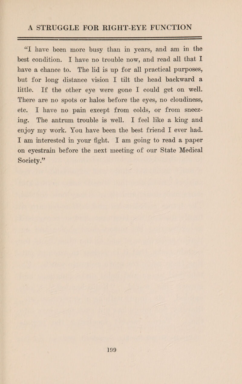 “I have been more busy than in years, and am in the best condition. I have no trouble now, and read all that I have a chance to. The lid is up for all practical purposes, but for long distance vision I tilt the head backward a little. If the other eye were gone I could get on well. There are no spots or halos before the eyes, no cloudiness, etc. I have no pain except from colds, or from sneez¬ ing. The antrum trouble is well. I feel like a king and enjoy my work. You have been the best friend I ever had. I am interested in your fight. I am going to read a paper on eyestrain before the next meeting of our State Medical Society.” ]D9