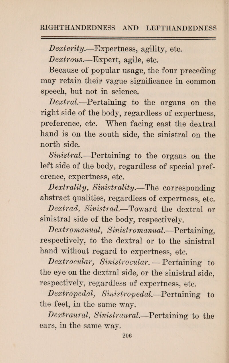 Dexterity.—Expertness, agility, etc. Dextrous.—Expert, agile, etc. Because of popular usage, the four preceding may retain their vague significance in common speech, but not in science. Dextral.—Pertaining to the organs on the right side of the body, regardless of expertness, preference, etc. When facing east the dextral hand is on the south side, the sinistral on the north side. Sinistral.—Pertaining to the organs on the left side of the body, regardless of special pref¬ erence, expertness, etc. Dextralityf Sinistrality.—The corresponding abstract qualities, regardless of expertness, etc. Dextrad, Sinistrad.—Toward the dextral or sinistral side of the body, respectively. Dextromanual, Sinistromanual.—Pertaining, respectively, to the dextral or to the sinistral hand without regard to expertness, etc. Dextrocular, Sinistrocular. — Pertaining to the eye on the dextral side, or the sinistral side, respectively, regardless of expertness, etc. Dextropedal, Sinistro pedal.—Pertaining to the feet, in the same way. Dextraural, Sinistraural.—Pertaining to the ears, in the same way.