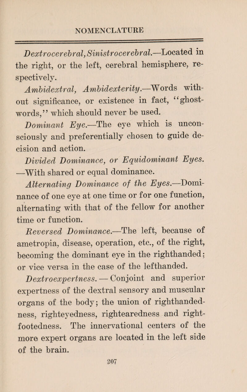 Dextrocerebral, Sinistrocerebral.—Located in the right, or the left, cerebral hemisphere, re¬ spectively. Ambidextral, Ambidexterity.—Words with¬ out significance, or existence in fact, “ghost- words,” which shonld never be nsed. Dominant Eye.—The eye which is uncon¬ sciously and preferentially chosen to guide de¬ cision and action. Divided Dominance, or Equidominant Eyes. —With shared or equal dominance. Alternating Dominance of the Eyes.—Domi¬ nance of one eye at one time or for one function, alternating with that of the fellow for another time or function. Reversed Dominance.—The left, because of ametropia, disease, operation, etc., of the right, becoming the dominant eye in the righthanded; or vice versa in the case of the lefthanded. Dextroexpertness. — Conjoint and superior expertness of the dextral sensory and muscular organs of the body; the union of righthanded- ness, righteyedness, rightearedness and right- footedness. The innervational centers of the more expert organs are located in the left side of the brain.