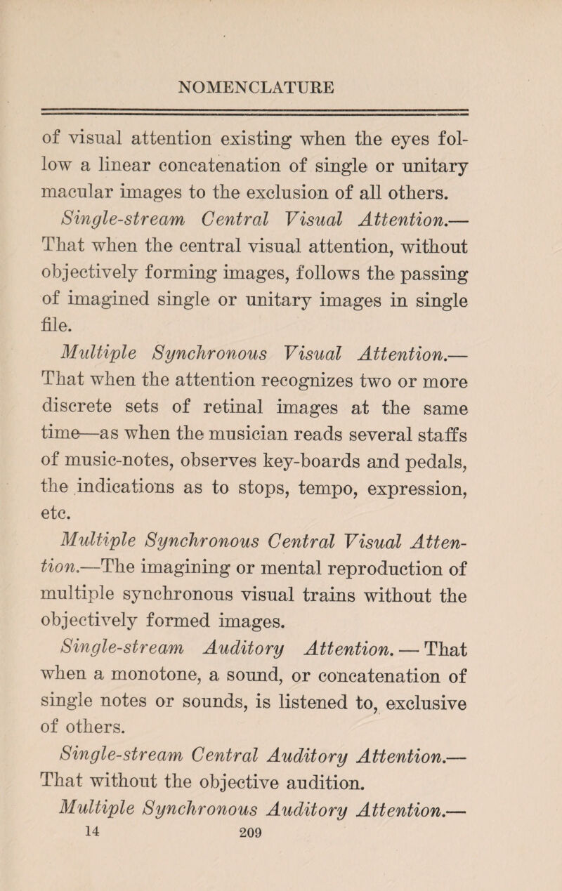 of visual attention existing when the eyes fol¬ low a linear concatenation of single or unitary macular images to the exclusion of all others. Single-stream Central Visual Attention.— That when the central visual attention, without objectively forming images, follows the passing of imagined single or unitary images in single file. Multiple Synchronous Visual Attention.— That when the attention recognizes two or more discrete sets of retinal images at the same time—as when the musician reads several staffs of music-notes, observes key-boards and pedals, the indications as to stops, tempo, expression, etc. Multiple Synchronous Central Visual Atten¬ tion.—The imagining or mental reproduction of multiple synchronous visual trains without the objectively formed images. Single-stream Auditory Attention. — That when a monotone, a sound, or concatenation of single notes or sounds, is listened to, exclusive of others. Single-stream Central Auditory Attention.— That without the objective audition. Multiple Synchronous Auditory Attention.—