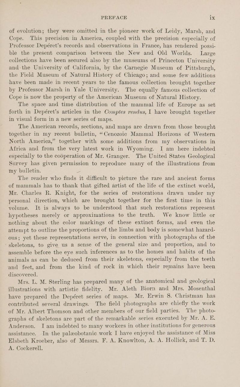 of evolution; they were omitted in the pioneer work of Leidy, Marsh, and Cope. ‘This precision in America, coupled with the precision especially of Professor Depéret’s records and observations in France, has rendered possi- ble the present comparison between the New and Old Worlds. Large collections have been secured also by the museums of Princeton University and-the University of California, by the Carnegie Museum of Pittsburgh, the Field Museum of Natural History of Chicago; and some few additions have been made in recent years to the famous collection brought together by Professor Marsh in Yale University. The equally famous collection of Cope is now the property of the American Museum of Natural History. The space and time distribution of the mammal life of Europe as set forth in Depéret’s articles in the Comptes rendus, I have brought together in visual form in a new series of maps. The American records, sections, and maps are drawn from those brought together in my recent bulletin, “Cenozoic Mammal Horizons of Western North America,” together with some additions from my observations in Africa and from the very latest work in Wyoming. I am here indebted especially to the codperation of Mr. Granger. The United States Geological Survey has given permission to reproduce many of the illustrations from my bulletin. a The reader who finds it difficult to picture the rare and ancient forms of mammals has to thank that gifted artist of the life of the extinct world, Mr. Charles R. Knight, for the series of restorations drawn under my personal direction, which are brought together for the first time in this volume. It is always to be understood that such restorations represent hypotheses merely or approximations to the truth. We know little or nothing about the color markings of these extinct forms, and even the attempt to outline the proportions of the limbs and body is somewhat hazard- ous; yet these representations serve, in connection with photographs of the ‘skeletons, to give us a sense of the general size and proportion, and to assemble before the eye such inferences as to the homes and habits of the animals as can be deduced from their skeletons, especially from the teeth and feet, and from the kind of rock in which their remains have been discovered. Mrs. L. M. Sterling has prepared many of the anatomical and geological illustrations with artistic fidelity. Mr. Aleth Biorn and Mrs. Mosenthal have prepared the Depéret series of maps. Mr. Erwin 8. Christman has contributed several drawings. The field photographs are chiefly the work of Mr. Albert Thomson and other members of our field parties. ‘I'he photo- graphs of skeletons are part of the remarkable series executed by Mr. A. E. Anderson. I am indebted to many workers in other institutions for generous assistance. In the paleobotanic work I have enjoyed the assistance of Miss Elsbeth Kroeber, also of Messrs. F. A. Knowlton, A. A. Hollick, and T. D. A. Cockerell.
