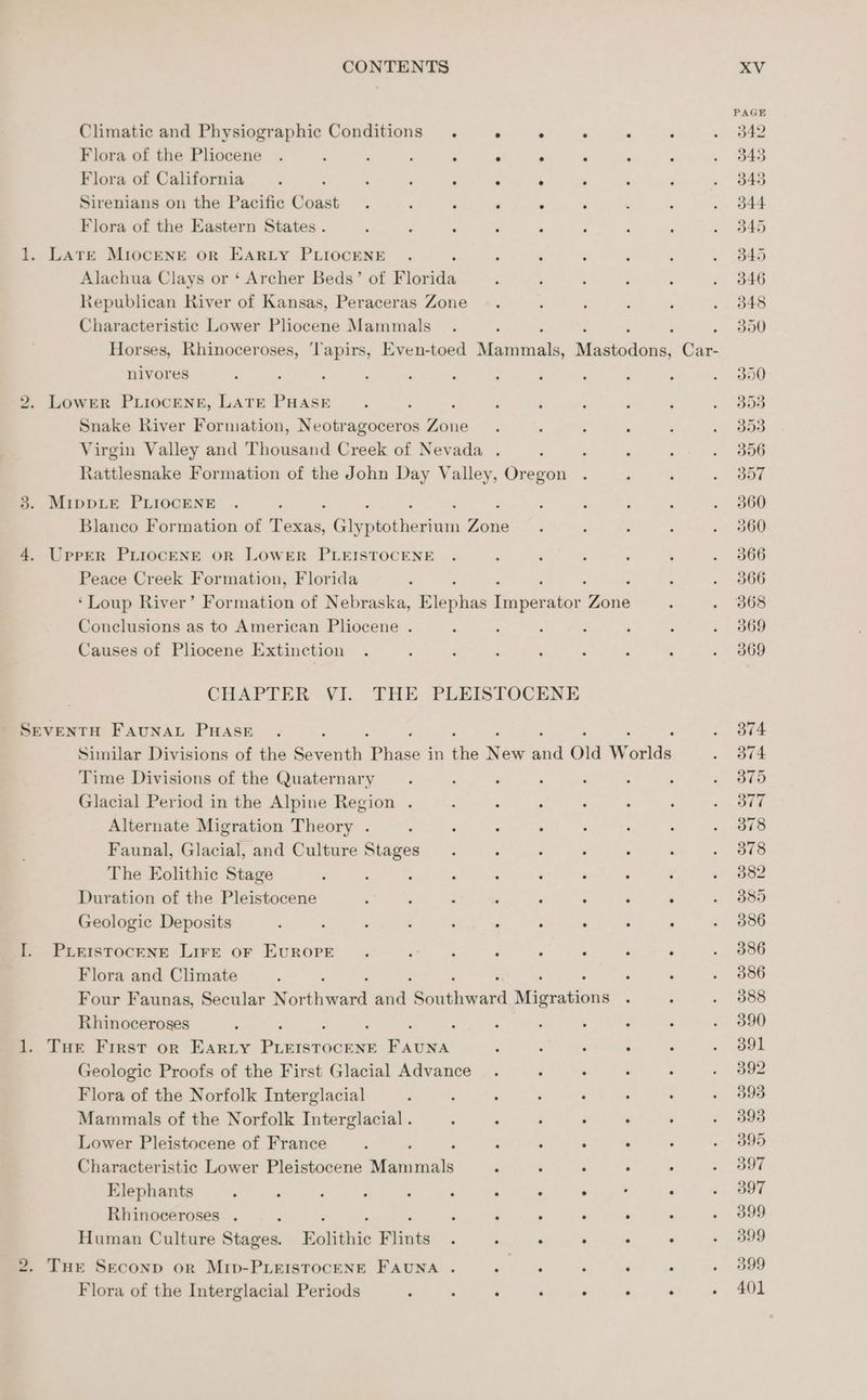 Climatic and Physiographic Conditions . ° ° . . ‘ Flora of the Pliocene . : ; ; P ° : Flora of California : , : ‘ : ° Sirenians on the Pacific Gaast : F ‘ P ; Flora of the Eastern States. 1. LaTE MIOCENE OR EARLY PLIOCENE ; Alachua Clays or ‘ Archer Beds’ of Florida Republican River of Kansas, Peraceras Zone Characteristic Lower Pliocene Mammals ‘ ; Horses, Rhinoceroses, ‘Tapirs, Even-toed Mindat Madestione: Car- nivores 2. LowER PLIOCENE, LATE PHASE : Snake River Formation, Neotragoceros Zone Virgin Valley and Thousand Creek of Nevada . Rattlesnake Formation of the John Day Valley, Oregon 3. MippLe PLIOCENE : ‘ Blanco Formation of Texas, Cie chem ae 4. Upper PLIOCENE OR LOWER PLEISTOCENE Peace Creek Formation, Florida ‘Loup River’ Formation of Nebraska, wiepss iaseee ator Bane Conclusions as to American Pliocene . Causes of Pliocene Extinction CHAPTER VI. THE PLEISTOCENE SEVENTH FAUNAL PHASE Similar Divisions of the avant Phases in lis Ney rd Old Words Time Divisions of the Quaternary Glacial Period in the Alpine Region . Alternate Migration Theory . Faunal, Glacial, and Culture Stages The Eolithic Stage ; Duration of the Pleistocene ; ‘ ¢ , ‘ ° é $ Geologic Deposits I. PLerstoceNe LIFE oF EvuROPE . ‘ d ; ; ° : 3 Flora and Climate Four Faunas, Secular Worenwaed and iiaheata Minution® Rhinoceroses . 1. Tue First or Earty ee NE FAUNA P : : ‘ Geologie Proofs of the First Glacial Advance Flora of the Norfolk Interglacial : ; : . ; Mammals of the Norfolk Interglacial . : ‘ ‘ ° ‘ Lower Pleistocene of France : . : : : . Characteristic Lower Pleistocene GGaaiats é ‘ Elephants : : ‘ ; : ‘ ‘ , ° , . Rhinoceroses . : : , ; ‘ j ; * Human Culture Stages. Eolithic Flints . ° : ; . ‘ 2. Tur Seconp or MIp-PLEISTOCENE FAUNA . Flora of the Interglacial Periods : : , : ° . . PAGE 542 345 345 d44 345 345 346 348 300 390 Boe Boa 356 B57 360 360 366 366 368 369 369 374 374 379 377 378 378 382 389 386 386 386 388 390 391 392 393 393 395 597 397 399 399 399 401