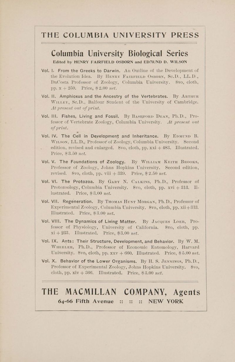 THE COLUMBIA UNIVERSITY PRESS Columbia University Biological Series Edited by HENRY FAIRFIELD OSBORN and EDMUND D. WILSON Vol. |. From the Greeks to Darwin. An Outline of the Development of the Evolution Idea. By Henry Fairrietp Osporn, Sc.D., LL.D., DaCosta Professor of Zoology, Columbia University. 8vo, cloth, pp. xX + 259. Price, $2.00 net. Vol. Il. Amphioxus and the Ancestry of the Vertebrates. By Arrnur Witvtey, Sc.D., Balfour Student of the University of Cambridge. At present out of print. Vol. Ill. Fishes, Living and Fossil. By Basnrorp Dean, Ph.D., Pro- fessor of Vertebrate Zoology, Columbia University. At present out of print. IV. The Cell in Development and Inheritance. By Epmunp B. Witson, LL.D., Professor of Zoology, Columbia University. Second edition, revised and enlarged. 8vo, cloth, pp. xxi+ 483. Illustrated. Price, $3.50 net. Vol. Vol. V. The Foundations of Zoology. By Wiitiam Kerirn Brooks, Professor of Zoology, Johns Hopkins University. Second edition, revised. 8vo, cloth, pp. viii + 3889. Price, $2.50 net. VI. The Protozoa. By Gary N. Carxrins, Ph.D., Professor of Protozoology, Columbia University. 8vo, cloth, pp. xvi + 318. Il- lustrated. Price, $3.00 net. Vol. Vol. Vil. Regeneration. By Tuomas Hunt Morgan, Ph.D., Professor of Experimental Zoology, Columbia University. 8vo, cloth, pp. xii+313. Illustrated. Price, $3.00 net. Vol. VIII. The Dynamics of Living Matter. By Jacques Lorn, Pro- fessor of Physiology, University of California. 8vo, cloth, pp. xi + 233. Illustrated. Price, $3.00 net. Vol. IX. Ants: Their Structure, Development, and Behavior. By W. M. WHEELER, Ph.D., Professor of Economic Entomology, Harvard University. 8vo, cloth, pp. xxv + 660. Illustrated. Price, $5.00 net. Vol. X. Behavior of the Lower Organisms. By H. S. Jennines, Ph.D., Professor of Experimental Zoology, Johns Hopkins University. 8vo, cloth, pp. xiv + 366. Illustrated. Price, $3.00 net.