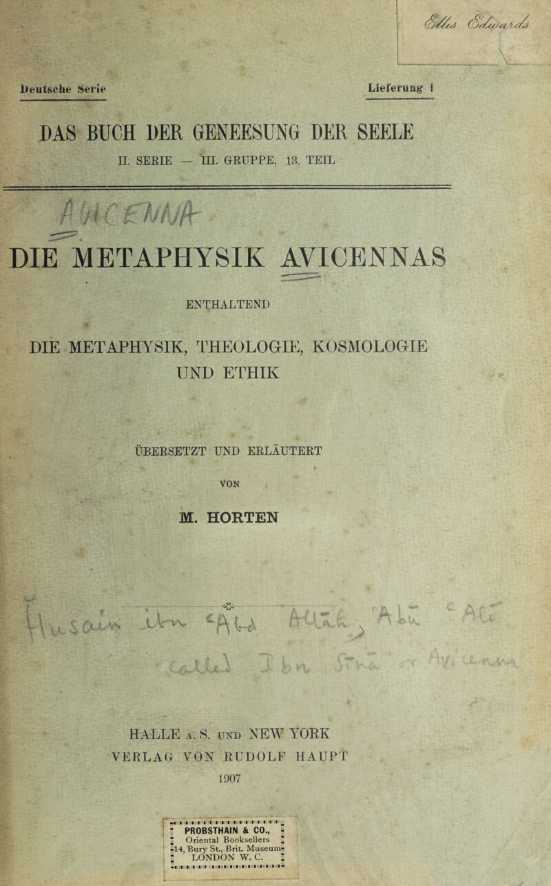 Deutsche Seile Lieferung 1 DAS BUCH DER GENEESUNG DER SEELE II. SERIE — lll. GRUPPE, 13. TEIL DIE METAPHYSIK AVICENNAS ENTHALTEND DIE METAPHYSIK, THEOLOGIE, KOSMOLOGIE UND ETHIK ÜBERSETZT UND ERLÄUTERT VON M. HORTEN \ HALLE a. S. und NEW YORK VERLAG VON RUDOLF HAUPT 1907 • PROBSTHAIN & CO., - = Oriental Booksellers | §14, Bury St., Brit. Museum- l LONDON W. C. I