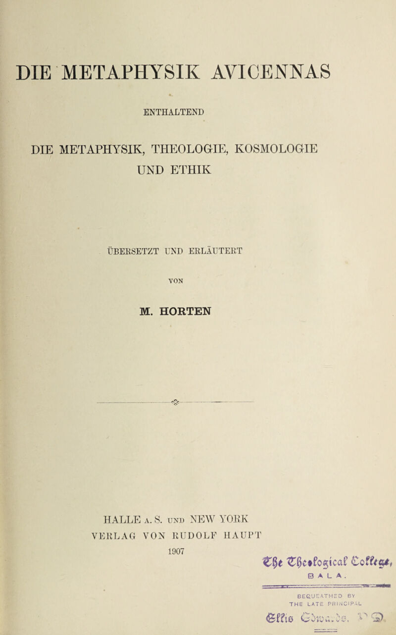 DIE METAPHYSIK AVICENNAS ENTHALTEND DIE METAPHYSIK, THEOLOGIE, KOSMOLOGIE UND ETHIK ÜBERSETZT UND ERLÄUTERT VON M. HORTEN HALLE a. S. und NEW YORK VERLAG VON RUDOLF HAUPT 1907 Coffttzt, B A L A . BEQUEATHED BY THE LATE PRINCIPAL <ge?!6 G>AV..is, PS,