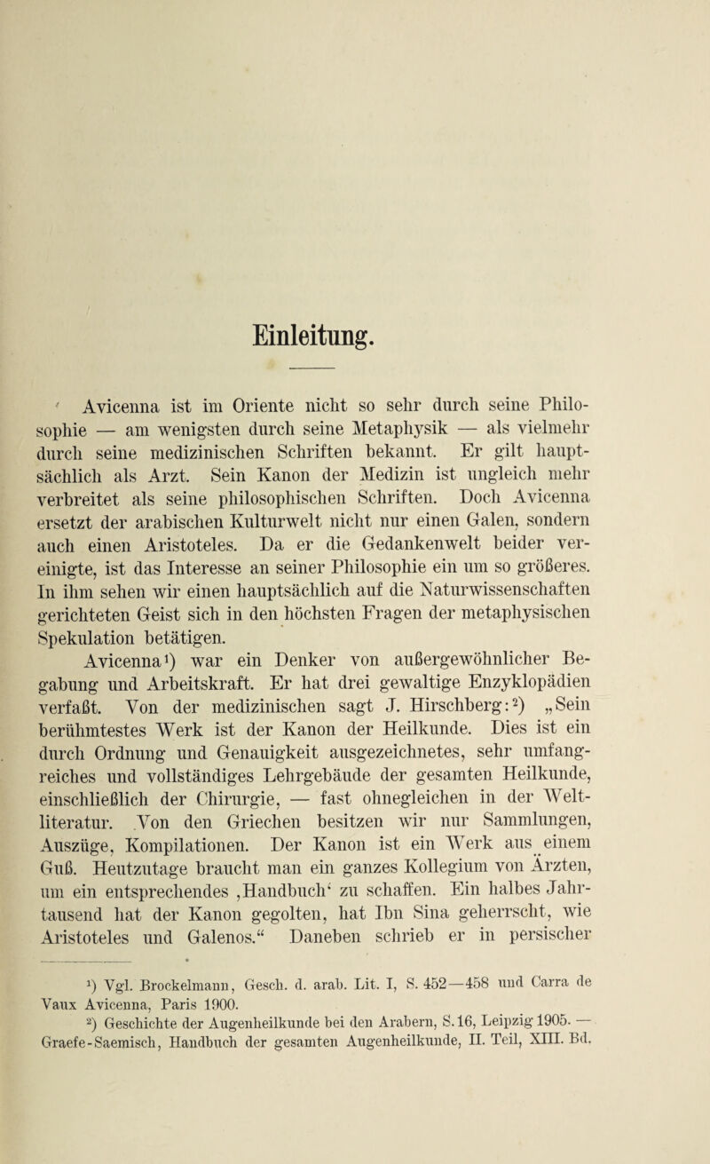 Einleitung. Avicenna ist im Oriente nicht so sehr durch seine Philo¬ sophie — am wenigsten durch seine Metaphysik — als vielmehr durch seine medizinischen Schriften bekannt. Er gilt haupt¬ sächlich als Arzt. Sein Kanon der Medizin ist ungleich mehr verbreitet als seine philosophischen Schriften. Doch Avicenna ersetzt der arabischen KulturweJt nicht nur einen Galen, sondern auch einen Aristoteles. Da er die Gedankenwelt beider ver¬ einigte, ist das Interesse an seiner Philosophie ein um so größeres. In ihm sehen wir einen hauptsächlich auf die Naturwissenschaften gerichteten Geist sich in den höchsten Fragen der metaphysischen Spekulation betätigen. Avicenna1) war ein Denker von außergewöhnlicher Be¬ gabung und Arbeitskraft. Er hat drei gewaltige Enzyklopädien verfaßt. Von der medizinischen sagt J. Hirschberg:2) „Sein berühmtestes Werk ist der Kanon der Heilkunde. Dies ist ein durch Ordnung und Genauigkeit ausgezeichnetes, sehr umfang¬ reiches und vollständiges Lehrgebäude der gesamten Heilkunde, einschließlich der Chirurgie, — fast ohnegleichen in der Welt¬ literatur. .Von den Griechen besitzen wir nur Sammlungen, Auszüge, Kompilationen. Der Kanon ist ein Werk aus einem Guß. Heutzutage braucht man ein ganzes Kollegium von Ärzten, um ein entsprechendes , Handbuch; zu schaffen. Ein halbes Jahr¬ tausend hat der Kanon gegolten, hat Ibn Sina geherrscht, wie Aristoteles und Galenos.“ Daneben schrieb er in persischer *) Vgl. Brockelmann, Gesell, d. arab. Lit. I, S. 452—458 und Carra de Vaux Avicenna, Paris 1000. 2) Geschickte der Augenheilkunde bei den Arabern, S. 16, Leipzig 1905. Graefe-Saemiscli, Handbuch der gesamten Augenheilkunde, II. Teil, XIII. Bd.