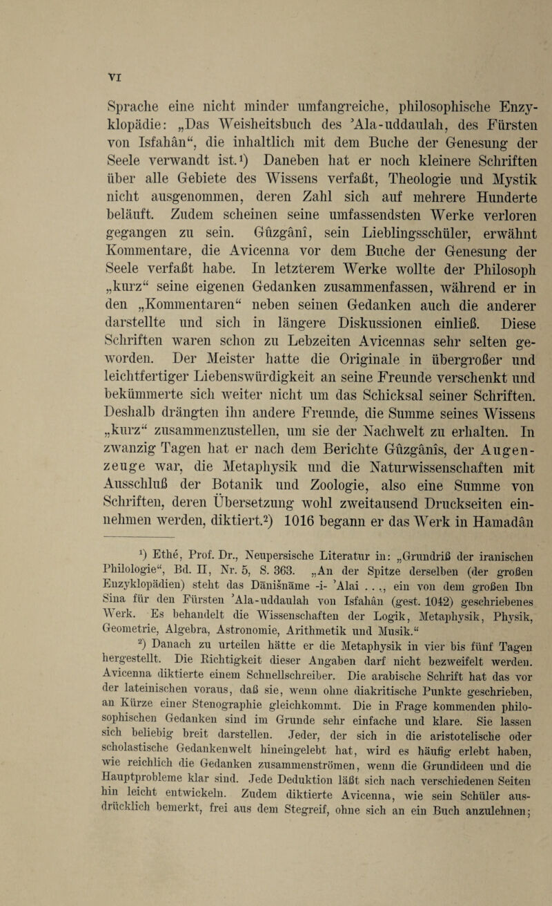 Sprache eine nicht minder umfangreiche, philosophische Enzy¬ klopädie: „Das Weisheitsbuch des 'Ala-uddaulah, des Fürsten von Isfahän“, die inhaltlich mit dem Buche der Genesung der Seele verwandt ist.1) Daneben hat er noch kleinere Schriften über alle Gebiete des Wissens verfaßt, Theologie und Mystik nicht ausgenommen, deren Zahl sich auf mehrere Hunderte beläuft. Zudem scheinen seine umfassendsten Werke verloren gegangen zu sein. Güzgäni, sein Lieblingsschüler, erwähnt Kommentare, die Avicenna vor dem Buche der Genesung der Seele verfaßt habe. In letzterem Werke wollte der Philosoph „kurz“ seine eigenen Gedanken zusammenfassen, während er in den „Kommentaren“ neben seinen Gedanken auch die anderer darstellte und sich in längere Diskussionen einließ. Diese Schriften waren schon zu Lebzeiten Avicennas sehr selten ge¬ worden. Der Meister hatte die Originale in übergroßer und leichtfertiger Liebenswürdigkeit an seine Freunde verschenkt und bekümmerte sich weiter nicht um das Schicksal seiner Schriften. Deshalb drängten ihn andere Freunde, die Summe seines Wissens „kurz“ zusammenzustellen, um sie der Nachwelt zu erhalten. In zwanzig Tagen hat er nach dem Berichte Güzgänis, der Augen¬ zeuge war, die Metaphysik und die Naturwissenschaften mit Ausschluß der Botanik und Zoologie, also eine Summe von Schriften, deren Übersetzung wohl zweitausend Druckseiten ein¬ nehmen werden, diktiert.2) 1016 begann er das Werk in Hamadän 0 Ethe, Prof. Dr., Neupersische Literatur in: „Grundriß der iranischen Philologie', Bd. II, Nr. 5, S. 363. „An der Spitze derselben (der großen Enzyklopädien) steht das Dänisnäme -i- Alai . . ., ein von dem großen Ihn Sina für den Fürsten ’Ala-uddaulah von Isfahän (gest. 1042) geschriebenes A erk. Es behandelt die Wissenschaften der Logik, Metaphysik, Physik, Geometrie, Algebra, Astronomie, Arithmetik und Musik.“ 2) Danach zu urteilen hätte er die Metaphysik in vier bis fünf Tagen hergestellt. Die Dichtigkeit dieser Angaben darf nicht bezweifelt werden. Avicenna diktierte einem Schnellschreiber. Die arabische Schrift hat das vor der lateinischen voraus, daß sie, wenn ohne diakritische Punkte geschrieben, an Kürze einer Stenographie gleichkommt. Die in Frage kommenden philo¬ sophischen Gedanken sind im Grunde sehr einfache und klare. Sie lassen sich beliebig breit darstellen. Jeder, der sich in die aristotelische oder scholastische Gedankenwelt hineingelebt hat, wird es häufig erlebt haben, wie reichlich die Gedanken zusammenströmen, wenn die Grundideen und die Hauptprobleme klar sind. Jede Deduktion läßt sich nach verschiedenen Seiten hin leicht entwickeln. Zudem diktierte Avicenna, wie sein Schüler aus- drücklich bemerkt, frei aus dem Stegreif, ohne sich an ein Buch anzulehnen;
