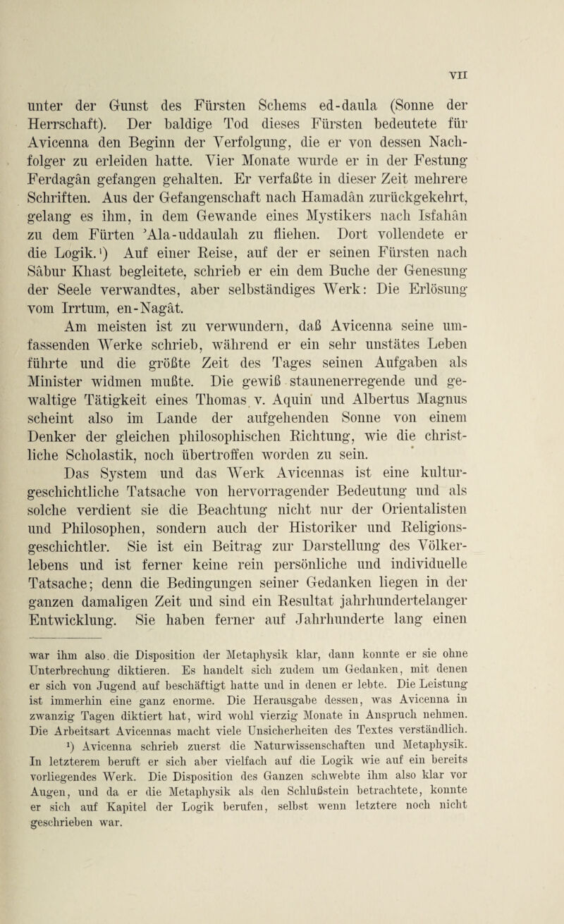 YII unter der Gunst des Fürsten Scherns ed-daula (Sonne der Herrschaft). Der baldige Tod dieses Fürsten bedeutete für Avicenna den Beginn der Verfolgung, die er von dessen Nach¬ folger zu erleiden hatte. Vier Monate wurde er in der Festung Ferdagän gefangen gehalten. Er verfaßte in dieser Zeit mehrere Schriften. Aus der Gefangenschaft nach Hamadän zurückgekehrt, gelang es ihm, in dem Gewände eines Mystikers nach Isfahan zu dem Fürten 3Ala-uddaulah zu fliehen. Dort vollendete er die Logik.') Auf einer Reise, auf der er seinen Fürsten nach Säbur Khast begleitete, schrieb er ein dem Buche der Genesung der Seele verwandtes, aber selbständiges Werk: Die Erlösung vom Irrtum, en-Nagät. Am meisten ist zu verwundern, daß Avicenna seine um¬ fassenden Werke schrieb, während er ein sehr unstätes Leben führte und die größte Zeit des Tages seinen Aufgaben als Minister widmen mußte. Die gewiß staunenerregende und ge¬ waltige Tätigkeit eines Thomas v. Aquin und Albertus Magnus scheint also im Lande der aufgehenden Sonne von einem Denker der gleichen philosophischen Richtung, wie die christ¬ liche Scholastik, noch übertroffen worden zu sein. Das System und das Werk Avicennas ist eine kultur¬ geschichtliche Tatsache von hervorragender Bedeutung und als solche verdient sie die Beachtung nicht nur der Orientalisten und Philosophen, sondern auch der Historiker und Religions¬ geschichtler. Sie ist ein Beitrag zur Darstellung des Völker¬ lebens und ist ferner keine rein persönliche und individuelle Tatsache; denn die Bedingungen seiner Gedanken liegen in der ganzen damaligen Zeit und sind ein Resultat jahrhundertelanger Entwicklung. Sie haben ferner auf Jahrhunderte lang einen war ihm also, die Disposition der Metaphysik klar, dann konnte er sie ohne Unterbrechung diktieren. Es handelt sich zudem um Gedanken, mit denen er sich von Jugend auf beschäftigt hatte und in denen er lebte. Die Leistung ist immerhin eine ganz enorme. Die Herausgabe dessen, was Avicenna in zwanzig Tagen diktiert hat, wird wohl vierzig Monate in Anspruch nehmen. Die Arbeitsart Avicennas macht viele Unsicherheiten des Textes verständlich. x) Avicenna schrieb zuerst die Naturwissenschaften und Metaphysik. In letzterem beruft er sich aber vielfach auf die Logik wie auf ein bereits vorliegendes Werk. Die Disposition des Ganzen schwebte ihm also klar vor Augen, und da er die Metaphysik als den Schlußstein betrachtete, konnte er sich auf Kapitel der Logik berufen, selbst wenn letztere noch nicht geschrieben war.