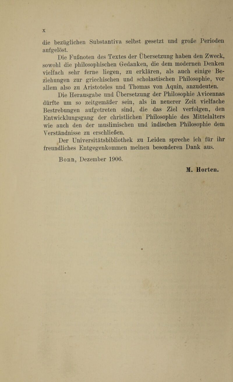 die bezüglichen Substantiva selbst gesetzt und große Perioden aufgelöst. Die Fußnoten des Textes der Übersetzung haben den Zweck, sowohl die philosophischen Gedanken, die dem modernen Denken vielfach sehr ferne liegen, zu erklären, als auch einige Be¬ ziehungen zur griechischen und scholastischen Philosophie, vor allem also zu Aristoteles und Thomas von Aquin, anzudeuten. Die Herausgabe und Übersetzung der Philosophie Avicennas dürfte um so zeitgemäßer sein, als in neuerer Zeit vielfache Bestrebungen aufgetreten sind, die das Ziel verfolgen, den Entwicklungsgang der christlichen Philosophie des Mittelalters wie auch den der muslimischen und indischen Philosophie dem Verständnisse zu erschließen. Der Universitätsbibliothek zu Leiden spreche ich für ihr freundliches Entgegenkommen meinen besonderen Dank aus. Bonn, Dezember 1906. M. Horten.