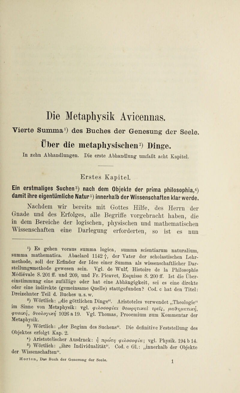 Die Metaphysik Avicennas. Vierte Summa') des Buches der Genesung der Seele. Über die metaphysischen* 2) Dinge. In zehn Abhandlungen. Die erste Abhandlung umfaßt acht Kapitel. Erstes Kapitel. Ein erstmaliges Suchen3) nach dem Objekte der prima philosophia,4 5) damit ihre eigentümliche Natur3) innerhalb der Wissenschaften klar werde. Nachdem wir bereits mit Gottes Hilfe, des Herrn der Gnade und des Erfolges, alle Begriffe vorgebracht haben, die in dem Bereiche der logischen, physischen und mathematischen Wissenschaften eine Darlegung erforderten, so ist es nun Ü gehen voraus summa logica, summa scientiarum naturalium, summa matkematica. Abaelard 1142 *j*, der Vater der scholastischen Lehr¬ methode, soll der Erfinder der Idee einer Summa als wissenschaftlicher Dar¬ stellung smethode gewesen sein. Vgl. de Wulf, Histoire de la Philosophie Medievale S. 201 ff. und 209, und Er. Picavet, Esquisse S. 200 ff. Ist die Über¬ einstimmung eine zufällige oder hat eine Abhängigkeit, sei es eine direkte oder eine indirekte (gemeinsame Quelle) stattgefunden? Cod. c hat den Titel: Dreizehnter Teil d. Buches u.s.w. 2) Wörtlich: „die göttlichen Dinge“. Aristoteles verwendet „Theologie“ im Sinne von Metaphysik: vgl. (piloofxpiai &ect)^7]ZLxal zqelq, ßafhjftcczixtj, cpvGLXij, d-eoXoyixrj 1026 a 19. Vgl. Thomas, Prooemium zum Kommentar der Metaphysik. 3) Wörtlich: „der Beginn des Suchens“. Die definitive Feststellung des Objektes erfolgt Kap. 2. 4) Aristotelischer Ausdrnck: r\ nQcözrj (piXooofpia’, vgl. Physik. 194 b 14. 5) Wörtlich: „ihre Individualität“. Cod. c Gl.: „innerhalb der Objekte der Wissenschaften“. Horten, Das Buch der Genesung der Seele.