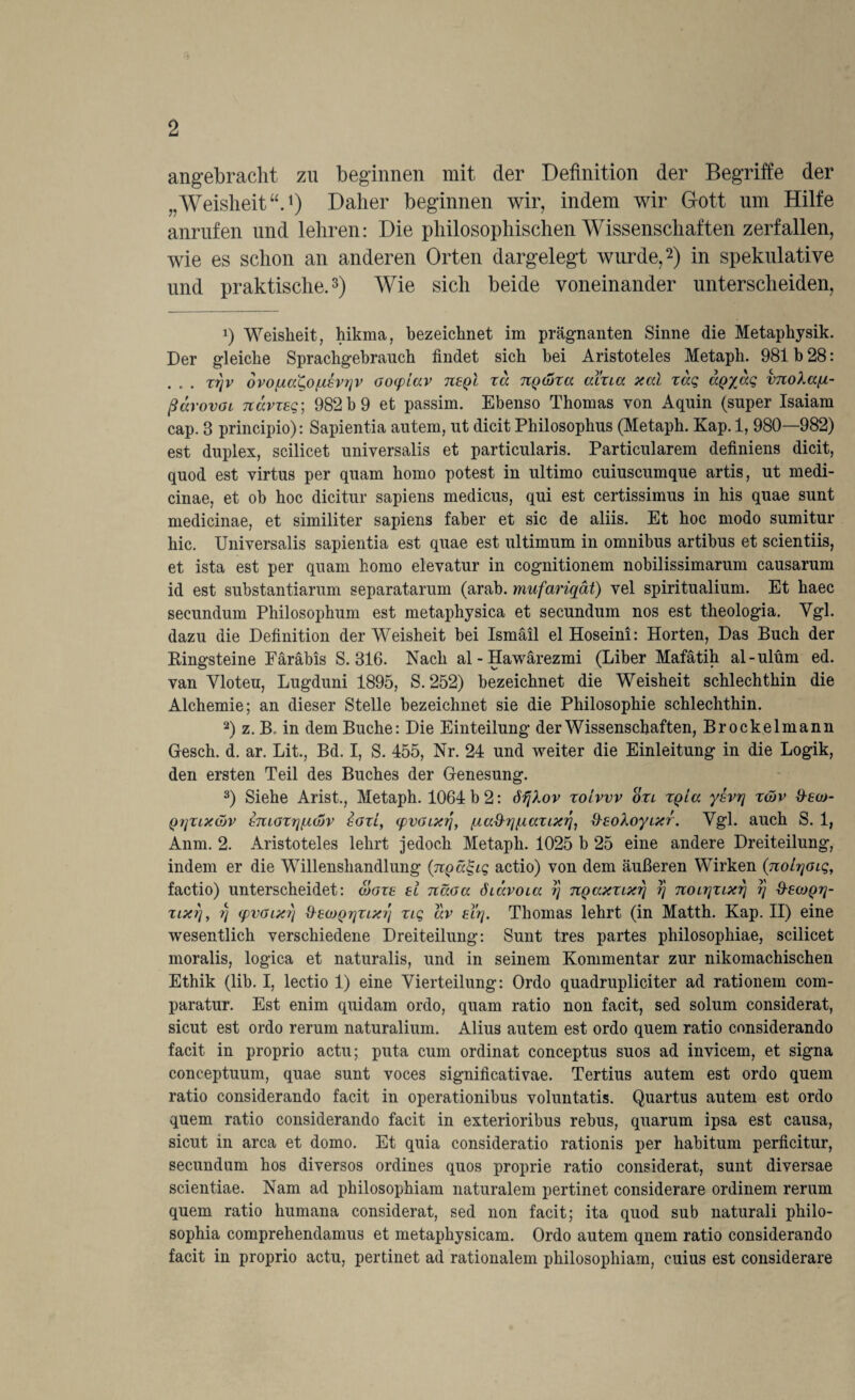 angebracht zu beginnen mit der Definition der Begriffe der „Weisheit“.1) Daher beginnen wir, indem wir Gott um Hilfe anrufen und lehren: Die philosophischen Wissenschaften zerfallen, wie es schon an anderen Orten dargelegt wurde,2) in spekulative und praktische.3) Wie sich beide voneinander unterscheiden, 1) Weisheit, hikma, bezeichnet im prägnanten Sinne die Metaphysik. Der gleiche Sprachgebrauch findet sich hei Aristoteles Metaph. 981 b 28: . . . xr)v ovo [tato [asv?iv Gocpiav tceqI xa TCQäixa aixia xai xaq aQyaq vnolafx- ßärovoi Tzavxeq; 982 b 9 et passim. Ebenso Thomas von Aquin (super Isaiam cap. 8 principio): Sapientia autem, ut dicit Philosophus (Metaph. Kap.l, 980—982) est duplex, scilicet universalis et particularis. Particularem definiens dicit, quod est virtus per quam homo potest in ultimo cuiuscumque artis, ut medi- cinae, et ob hoc dicitur sapiens medicus, qui est certissimus in his quae sunt medicinae, et similiter sapiens faber et sic de aliis. Et hoc modo sumitur hic. Universalis sapientia est quae est ultimum in omnibus artibus et scientiis, et ista est per quam homo elevatur in cognitionem nobilissimarum causarum id est substantiarum separatarum (arab. mufariqät) vel spiritualium. Et haec secundum Philosophum est metaphysica et secundum nos est theologia. Vgl. dazu die Definition der Weisheit bei Ismail elHoseini: Horten, Das Buch der Bingsteine Faräbis S. 316. Nach al-Hawärezmi (Liber Mafätih al-ulüm ed. van Vloteu, Lugduni 1895, S. 252) bezeichnet die Weisheit schlechthin die Alchemie; an dieser Stelle bezeichnet sie die Philosophie schlechthin. 2) z. B. in dem Buche: Die Einteilung der Wissenschaften, Brockelmann Gesell, d. ar. Lit., Bd. I, S. 455, Nr. 24 und weiter die Einleitung in die Logik, den ersten Teil des Buches der Genesung. 3) Siehe Arist., Metaph. 1064 b 2: öfjXov xoivvv oxl xqio. ysvrj xüv &ea>- Qqxixöjv tmoxrtfiojv 8Gxl, (pvGLXtj, (ia^ri(j.axixri1 &8oXoyixr. Vgl. auch S. 1, Anm. 2. Aristoteles lehrt jedoch Metaph. 1025 b 25 eine andere Dreiteilung, indem er die Willenshandlung (npcc^iq actio) von dem äußeren Wirken (nolrjoiq, factio) unterscheidet: äox8 8l näoa diavoia ?} TCQaxxixr\ // novr\xixr\ i) &8ojqtj- xixrj, 7j (pvaixr) d-8ü)QrjXix?j xiq av 8irj. Thomas lehrt (in Matth. Kap. II) eine wesentlich verschiedene Dreiteilung: Sunt tres partes philosophiae, scilicet moralis, logica et naturalis, und in seinem Kommentar zur nikomachischen Ethik (lib. I, lectio 1) eine Vierteilung: Ordo quadrupliciter ad rationem com- paratur. Est enim quidam ordo, quam ratio non facit, sed solum considerat, sicut est ordo rerum naturalium. Alius autem est ordo quem ratio considerando facit in proprio actu; puta cum ordinat conceptus suos ad invicem, et signa conceptuum, quae sunt voces significativae. Tertius autem est ordo quem ratio considerando facit in operationibus voluntatis. Quartus autem est ordo quem ratio considerando facit in exterioribus rebus, quarum ipsa est causa, sicut in arca et domo. Et quia consideratio rationis per habitum perfieitur, secundum hos diversos ordines quos proprie ratio considerat, sunt diversae scientiae. Nam ad philosophiam naturalem pertinet considerare ordinem rerum quem ratio humana considerat, sed non facit; ita quod sub naturali philo- sophia comprehendamus et metaphysicam. Ordo autem qnem ratio considerando facit in proprio actu, pertinet ad rationalem philosophiam, cuius est considerare