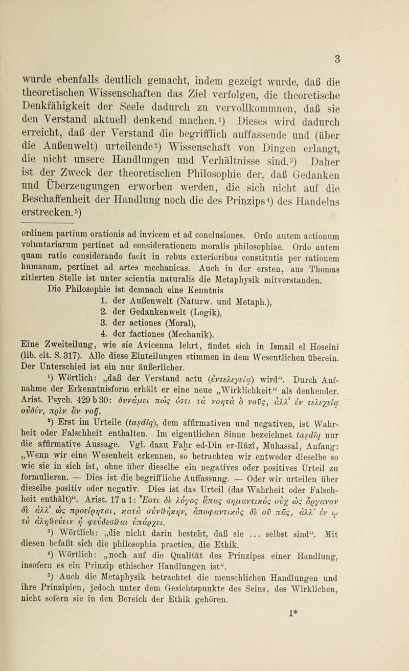 wurde ebenfalls deutlich gemacht, indem gezeigt wurde, daß die theoretischen W issenschaften das Ziel verfolgen, die theoretische Denkfähigkeit der Seele dadurch zu vervollkommnen, daß sie den Verstand aktuell denkend machen.1 2 3) Dieses wird dadurch erreicht, daß der Verstand die begrifflich auffassende und (über die Außenwelt) urteilende-) Wissenschaft von Dingen erlangt, die nicht unsere Handlungen und Verhältnisse sind. 3) Daher ist der Zweck der theoretischen Philosophie der, daß Gedanken und Überzeugungen erworben werden, die sich nicht auf die Beschaffenheit der Handlung noch die des Prinzips4) des Handelns erstrecken.5) ordinem partium orationis ad invicem et ad conclusiones. Ordo autem actionuni yoluntariarum pertinet ad considerationem moralis philosopliiae. Ordo autem quam ratio considerando facit in rebus exterioribus constitutis per rationem bumanam, pertinet ad artes mechanicas. Auch in der ersten, aus Thomas zitierten Stelle ist unter scientia naturalis die Metaphysik mitverstanden. Die Philosophie ist demnach eine Kenntnis 1. der Außenwelt (Naturw. und Metaph.), 2. der Gedankenwelt (Logik), 3. der actiones (Moral), 4. der factiones (Mechanik). Eine Zweiteilung, wie sie Avicenna lehrt, findet sich in Ismail el Hoseini (lib. cit. S. 317). Alle diese Einteilungen stimmen in dem Wesentlichen überein. Der Unterschied ist ein nur äußerlicher. *) Wörtlich: „daß der Verstand actu {EvzeXeyeia) wird“. Durch Auf¬ nahme der Erkenntnisform erhält er eine neue „Wirklichkeit“ als denkender. Arist. Psych. 429 b 30: övvaqiGL ncoq ggzl xd vor\xa o votiq, all' sv XElEyda OVÖGV, TCQLV ttV VOfi. 2) Erst im Urteile (tasdiq), dem affirmativen und negativen, ist Wahr¬ heit oder Falschheit enthalten. Im eigentlichen Sinne bezeichnet tasdiq nur die affirmative Aussage. Vgl. dazu Fahr ed-Din er-Räzi, Muhassal, Anfang: „Wenn wir eine Wesenheit erkennen, so betrachten wir entweder dieselbe so wie sie in sich ist, ohne über dieselbe ein negatives oder positives Urteil zu formulieren. — Dies ist die begriffliche Auffassung. — Oder wir urteilen über dieselbe positiv oder negativ. Dies ist das Urteil (das Wahrheit oder Falsch¬ heit enthält)“. Arist. 17 a 1: ' Eoxl Sh Xöyoq anaq Gq/accvzixoq ovy cbq OQyavov df aXX ioq TtQoeiQrjxai, xaxd Gvvth'ixqv, anoqxxvxLxbq 6h ov naq, aXX‘ gv iy xd aXrj&evGiv r\ (pEvSeod-ca vti<xq%el. 3) Wörtlich: „die nicht darin besteht, daß sie ... selbst sind“. Mit diesen befaßt sich die philosophia practica, die Ethik. 4) Wörtlich: „noch auf die Qualität des Prinzipes einer Handlung, insofern es ein Prinzip ethischer Handlungen ist“. 5) Auch die Metaphysik betrachtet die menschlichen Handlungen und ihre Prinzipien, jedoch unter dem Gesichtspunkte des Seins, des Wirklichen, nicht sofern sie in den Bereich der Ethik gehören. 1*