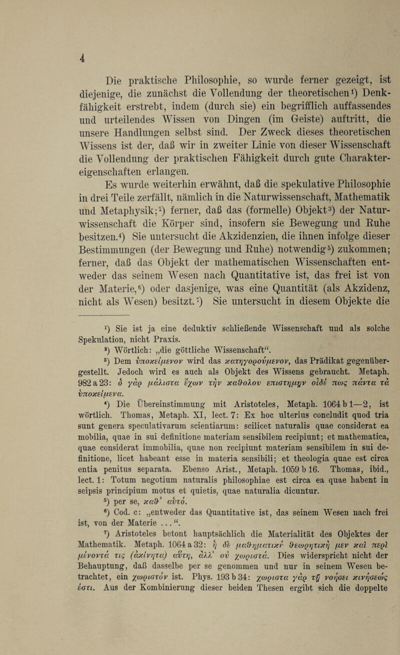 Die praktische Philosophie, so wurde ferner gezeigt, ist diejenige, die zunächst die Vollendung der theoretischen1) Denk¬ fähigkeit erstrebt, indem (durch sie) ein begrifflich auf fassendes und urteilendes Wissen von Dingen (im Geiste) auf tritt, die unsere Handlungen selbst sind. Der Zweck dieses theoretischen Wissens ist der, daß wir in zweiter Linie von dieser Wissenschaft die Vollendung der praktischen Fähigkeit durch gute Charakter¬ eigenschaften erlangen. Es wurde weiterhin erwähnt, daß die spekulative Philosophie in drei Teile zerfällt, nämlich in die Naturwissenschaft, Mathematik und Metaphysik;“2) ferner, daß das (formelle) Objekt3) der Natur¬ wissenschaft die Körper sind, insofern sie Bewegung und Kühe besitzen.4) Sie untersucht die Akzidenzien, die ihnen infolge dieser Bestimmungen (der Bewegung und Kühe) notwendig5) zukommen; ferner, daß das Objekt der mathematischen Wissenschaften ent¬ weder das seinem Wesen nach Quantitative ist, das frei ist von der Materie,6) oder dasjenige, was eine Quantität (als Akzidenz, nicht als Wesen) besitzt.7) Sie untersucht in diesem Objekte die Q Sie ist ja eine deduktiv schließende Wissenschaft und als solche Spekulation, nicht Praxis. 3) Wörtlich: „die göttliche Wissenschaft“. 3) Dem v7toxEi(j.£vov wird das xaxyyoQovfÄEvov, das Prädikat gegenüber- gestellt. Jedoch wird es auch als Objekt des Wissens gebraucht. Metaph. 982 a 23: o yJp (xalioxa Eycjv xyv xa&olov ETtioxynyv oiös nojq nävxa xa VTlOXElflEVCC. 4) Die Übereinstimmung mit Aristoteles, Metaph. 1064bl—2, ist wörtlich. Thomas, Metaph. XI, lect. 7: Ex hoc ulterius concludit quod tria sunt genera speculativarum scientiarum: scilicet naturalis quae considerat ea mobilia, quae in sui definitione materiam sensibilem recipiunt; et mathematica, quae considerat immobilia, quae non recipiunt materiam sensibilem in sui de¬ finitione, licet habeant esse in materia sensibili; et theologia quae est circa entia penitus separata. Ebenso Arist., Metaph. 1059 b 16. Thomas, ibid., lect. 1: Totum negotium naturalis philosophiae est circa ea quae habent in seipsis principium motus et quietis, quae naturalia dicuntur. 5) per se, avxo. 0) Cod. c: „entweder das Quantitative ist, das seinem Wesen nach frei ist, von der Materie ... “. 7) Aristoteles betont hauptsächlich die Materialität des Objektes der Mathematik. Metaph. 1064 a 32: y 6h fxccd-yficcxixr S-£(ooyxix?) /j.ev xal tceqI /dvovxa xiq (ax'ivyxa) ccvxy, «XÜ ov /(üqigxv.. Dies widerspricht nicht der Behauptung, daß dasselbe per se genommen und nur in seinem Wesen be¬ trachtet, ein %(oqiox6v ist. Phys. 193 b 34: y/DQioxa yap xy voyoEi xivrjOEOjq egxl. Aus der Kombinierung dieser beiden Thesen ergibt sich die doppelte