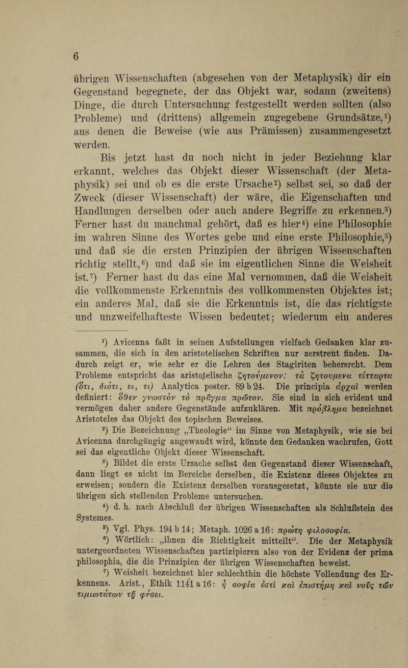 übrigen Wissenschaften (abgesehen von der Metaphysik) dir ein Gegenstand begegnete, der das Objekt war, sodann (zweitens) Dinge, die durch Untersuchung festgestellt werden sollten (also Probleme) und (drittens) allgemein zugegebene Grundsätze,1 2 3 4) aus denen die Beweise (wie aus Prämissen) zusammengesetzt werden. Bis jetzt hast du noch nicht in jeder Beziehung klar erkannt, welches das Objekt dieser Wissenschaft (der Meta¬ physik) sei und ob es die erste Ursache2) selbst sei, so daß der Zweck (dieser Wissenschaft) der wäre, die Eigenschaften und Handlungen derselben oder auch andere Begriffe zu erkennen.3) Ferner hast du manchmal gehört, daß es hier4) eine Philosophie im wahren Sinne des Wortes gebe und eine erste Philosophie,5) und daß sie die ersten Prinzipien der übrigen Wissenschaften richtig stellt,6) und daß sie im eigentlichen Sinne die AVeisheit ist.7) Ferner hast du das eine Mal vernommen, daß die AVeisheit die vollkommenste Erkenntnis des vollkommensten Objektes ist; ein anderes Mal, daß sie die Erkenntnis ist, die das richtigste und unzweifelhafteste AArissen bedeutet; wiederum ein anderes 1) Avicenna faßt in seinen Aufstellungen vielfach Gedanken klar zu¬ sammen, die sich in den aristotelischen Schriften nur zerstreut finden. Da¬ durch zeigt er, wie sehr er die Lehren des Stagiriten behersrcht. Dem Probleme entspricht das aristotelische £,rjzov(iEvov: xd ^rjxovfteva xsxxaQza (oxl, öioxi, el, xl) Analytica poster. 89 b 24. Die principia ägyal werden definiert: o&sv yvcoazov xd TtQäyfxa tiqwxov. Sie sind in sich evident und vermögen daher andere Gegenstände aufzuklären. Mit TtQoßlrjßa bezeichnet Aristoteles das Objekt des topischen Beweises. 2) Die Bezeichnung „Theologie“ im Sinne von Metaphysik, wie sie bei Avicenna durchgängig angewandt wird, könnte den Gedanken wachrufen, Gott sei das eigentliche Objekt dieser Wissenschaft. 3) Bildet die erste Ursache selbst den Gegenstand dieser Wissenschaft, dann liegt es nicht im Bereiche derselben, die Existenz dieses Objektes zu erweisen; sondern die Existenz derselben vorausgesetzt, könnte sie nur dia übrigen sich stellenden Probleme untersuchen. 4) d. h. nach Abschluß der übrigen Wissenschaften als Schlußstein des Systemes. 5) ATgl. Phys. 194 b 14; Metaph. 1026 a 16: nQwxri <pLXooo(pla. 6) Wörtlich: „ihnen die Richtigkeit mitteilt“. Die der Metaphysik untergeordneten Wissenschaften partizipieren also von der Evidenz der prima philosophia, die die Prinzipien der übrigen Wissenschaften beweist. 7) Weisheit bezeichnet hier schlechthin die höchste Vollendung des Er- kennens. Arist., Ethik 1141a 16: r\ oocpta soxl aal ETUGxrj[ir\ aal vovg xwv xi[Uü)xaxo)V x% (prGEi.