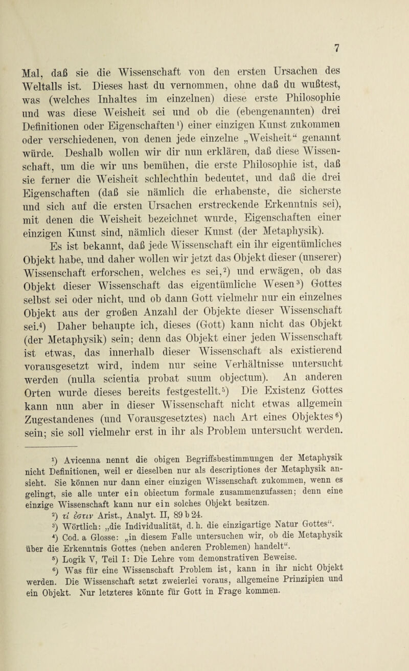 Mal, daß sie die Wissenschaft von den ersten Ursachen des Weltalls ist. Dieses hast du vernommen, ohne daß du wußtest, was (welches Inhaltes im einzelnen) diese erste Philosophie und was diese Weisheit sei und oh die (ebengenannten) drei Definitionen oder Eigenschaften ’) einer einzigen Kunst zukommen oder verschiedenen, von denen jede einzelne „Weisheit“ genannt würde. Deshalb wollen wir dir nun erklären, daß diese Wissen¬ schaft, um die wir uns bemühen, die erste Philosophie ist, daß sie ferner die Weisheit schlechthin bedeutet, und daß die drei Eigenschaften (daß sie nämlich die erhabenste, die sicherste und sich auf die ersten Ursachen erstreckende Erkenntnis sei), mit denen die Weisheit bezeichnet wurde, Eigenschaften einer einzigen Kunst sind, nämlich dieser Kunst (der Metaphysik). Es ist bekannt, daß jede Wissenschaft ein ihr eigentümliches Objekt habe, und daher wollen wir jetzt das Objekt dieser (unserer) Wissenschaft erforschen, welches es sei,* 2) und erwägen, ob das Objekt dieser Wissenschaft das eigentümliche Wesen3) Gottes selbst sei oder nicht, und ob dann Gott vielmehr nur ein einzelnes Objekt aus der großen Anzahl der Objekte dieser Wissenschaft sei.4) Daher behaupte ich, dieses (Gott) kann nicht das Objekt (der Metaphysik) sein; denn das Objekt einer jeden Wissenschaft ist etwas, das innerhalb dieser Wissenschaft als existierend vorausgesetzt wird, indem nur seine Verhältnisse untersucht werden (nulla scientia probat suum objectum). An anderen Orten wurde dieses bereits festgestellt.5) Die Existenz Gottes kann nun aber in dieser Wissenschaft nicht etwas allgemein Zugestandenes (und Vorausgesetztes) nach Art eines Objektes6) sein; sie soll vielmehr erst in ihr als Problem untersucht werden. 1) Avicenna nennt die obigen Begriffsbestimmungen der Metaphysik nicht Definitionen, weil er dieselben nur als descriptiones der Metaphysik an¬ sieht. Sie können nur dann einer einzigen Wissenschaft zukommen, wenn es gelingt, sie alle unter ein obiectum formale zusammenzufassen5 denn eine einzige Wissenschaft kann nur ein solches Objekt besitzen. 2) ri sauv Arist., Analyt. II, 89 b 24. 3) Wörtlich: „die Individualität, d. h. die einzigartige Natur Gottes“. 4) Cod. a Glosse: „in diesem Falle untersuchen wir, ob die Metaphysik über die Erkenntnis Gottes (neben anderen Problemen) handelt“. 5) Logik V, Teil I: Die Lehre vom demonstrativen Beweise. 6) Was für eine Wissenschaft Problem ist, kann in ihr nicht Objekt werden. Die Wissenschaft setzt zweierlei voraus, allgemeine Prinzipien und ein Objekt. Nur letzteres könnte für Gott in Frage kommen.