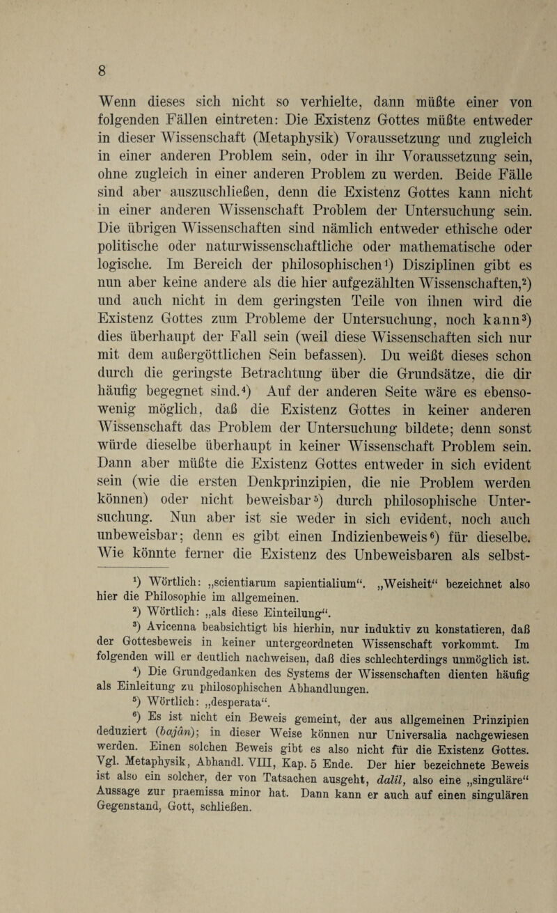 Wenn dieses sich nicht so verhielte, dann müßte einer von folgenden Fällen eintreten: Die Existenz Gottes müßte entweder in dieser Wissenschaft (Metaphysik) Voraussetzung und zugleich in einer anderen Problem sein, oder in ihr Voraussetzung sein, ohne zugleich in einer anderen Problem zu werden. Beide Fälle sind aber auszuschließen, denn die Existenz Gottes kann nicht in einer anderen Wissenschaft Problem der Untersuchung sein. Die übrigen Wissenschaften sind nämlich entweder ethische oder politische oder naturwissenschaftliche oder mathematische oder logische. Im Bereich der philosophischen1) Disziplinen gibt es nun aber keine andere als die hier aufgezählten Wissenschaften,2) und auch nicht in dem geringsten Teile von ihnen wird die Existenz Gottes zum Probleme der Untersuchung, noch kann3) dies überhaupt der Fall sein (weil diese Wissenschaften sich nur mit dem außergöttlichen Sein befassen). Du weißt dieses schon durch die geringste Betrachtung über die Grundsätze, die dir häufig begegnet sind.4) Auf der anderen Seite wäre es ebenso¬ wenig möglich, daß die Existenz Gottes in keiner anderen Wissenschaft das Problem der Untersuchung bildete; denn sonst würde dieselbe überhaupt in keiner Wissenschaft Problem sein. Dann aber müßte die Existenz Gottes entweder in sich evident sein (wie die ersten Denkprinzipien, die nie Problem werden können) oder nicht beweisbar5) durch philosophische Unter¬ suchung. Nun aber ist sie weder in sich evident, noch auch unbeweisbar; denn es gibt einen Indizienbeweis6) für dieselbe. Wie könnte ferner die Existenz des Unbeweisbaren als selbst- *) Wörtlich: „scientiarum sapientialium“. „Weisheit“ bezeichnet also hier die Philosophie im allgemeinen. 2) Wörtlich: „als diese Einteilung“. 3) Avicenna beabsichtigt bis hierhin, nur induktiv zu konstatieren, daß der Gottesbeweis in keiner untergeordneten Wissenschaft vorkommt. Im folgenden will er deutlich nachweisen, daß dies schlechterdings unmöglich ist. 4) Die Grundgedanken des Systems der Wissenschaften dienten häufig als Einleitung zu philosophischen Abhandlungen. 5) Wörtlich: „desperata“. 6) Es ist nicht ein Beweis gemeint, der aus allgemeinen Prinzipien deduziert (bajän); in dieser Weise können nur Universalia nachgewiesen werden. Einen solchen Beweis gibt es also nicht für die Existenz Gottes. Vgl. Metaphysik, Abhandl. VIII, Kap. 5 Ende. Der hier bezeichnete Beweis ist also ein solcher, der von Tatsachen ausgeht, dalil, also eine „singuläre“ Aussage zur praemissa minor hat. Dann kann er auch auf einen singulären Gegenstand, Gott, schließen.