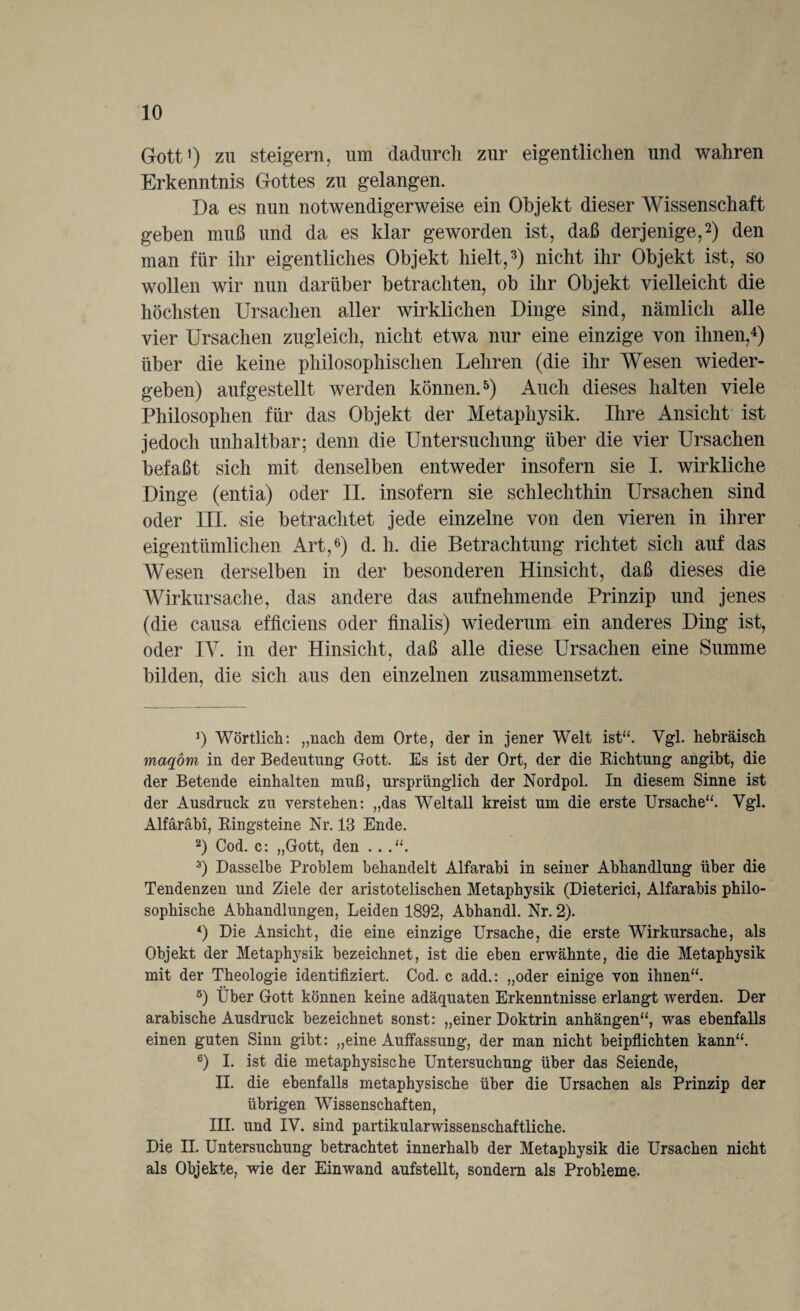 Gott1) zu steigern, um dadurch zur eigentlichen und wahren Erkenntnis Gottes zu gelangen. Da es nun notwendigerweise ein Objekt dieser Wissenschaft geben muß und da es klar geworden ist, daß derjenige,2) den man für ihr eigentliches Objekt hielt,3) nicht ihr Objekt ist, so wollen wir nun darüber betrachten, ob ihr Objekt vielleicht die höchsten Ursachen aller wirklichen Dinge sind, nämlich alle vier Ursachen zugleich, nicht etwa nur eine einzige von ihnen,4) über die keine philosophischen Lehren (die ihr Wesen wieder¬ geben) aufgestellt werden können.5) Auch dieses halten viele Philosophen für das Objekt der Metaphysik. Ihre Ansicht ist jedoch unhaltbar; denn die Untersuchung über die vier Ursachen befaßt sich mit denselben entweder insofern sie I. wirkliche Dinge (entia) oder II. insofern sie schlechthin Ursachen sind oder III. sie betrachtet jede einzelne von den vieren in ihrer eigentümlichen Art,6) d. h. die Betrachtung richtet sich auf das Wesen derselben in der besonderen Hinsicht, daß dieses die Wirkursache, das andere das aufnehmende Prinzip und jenes (die causa efficiens oder finalis) wiederum ein anderes Ding ist, oder IV. in der Hinsicht, daß alle diese Ursachen eine Summe bilden, die sich aus den einzelnen zusammensetzt. J) Wörtlich: „nach dem Orte, der in jener Welt ist“. Vgl. hebräisch maqom in der Bedeutung Gott. Es ist der Ort, der die Richtung angibt, die der Betende einhalten muß, ursprünglich der Nordpol. In diesem Sinne ist der Ausdruck zu verstehen: „das Weltall kreist um die erste Ursache“. Vgl. Alfäräbi, Bingsteine Nr. 13 Ende. 2) Cod. c: „Gott, den .. .“. 3) Dasselbe Problem behandelt Alfarabi in seiner Abhandlung über die Tendenzen und Ziele der aristotelischen Metaphysik (Dieterici, Alfarabis philo¬ sophische Abhandlungen, Leiden 1892, Abhandl. Nr. 2). 4) Die Ansicht, die eine einzige Ursache, die erste Wirkursache, als Objekt der Metaphysik bezeichnet, ist die eben erwähnte, die die Metaphysik mit der Theologie identifiziert. Cod. c add.: „oder einige von ihnen“. 5) Über Gott können keine adäquaten Erkenntnisse erlangt werden. Der arabische Ausdruck bezeichnet sonst: „einer Doktrin anhängen“, was ebenfalls einen guten Sinn gibt: „eine Auffassung, der man nicht beipflichten kann“. 6) I. ist die metaphysische Untersuchung über das Seiende, II. die ebenfalls metaphysische über die Ursachen als Prinzip der übrigen Wissenschaften, III. und IV. sind partikularwissenschaftliche. Die II. Untersuchung betrachtet innerhalb der Metaphysik die Ursachen nicht als Objekte, wie der Ein wand aufstellt, sondern als Probleme.