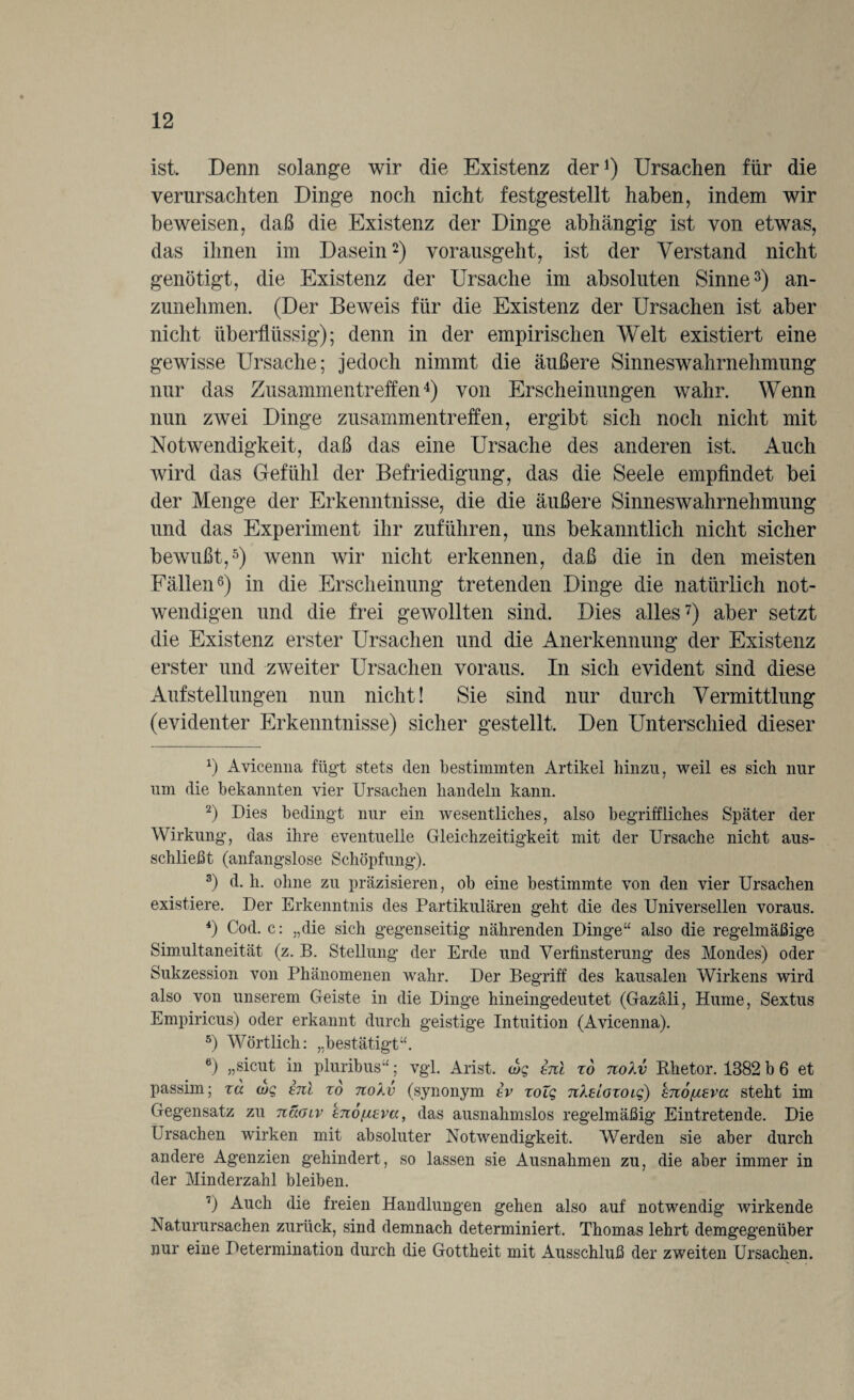ist. Denn solange wir die Existenz der1) Ursachen für die verursachten Dinge noch nicht festgestellt haben, indem wir beweisen, daß die Existenz der Dinge abhängig ist von etwas, das ihnen im Dasein2) vorausgeht, ist der Verstand nicht genötigt, die Existenz der Ursache im absoluten Sinne3) an- zunehmen. (Der Beweis für die Existenz der Ursachen ist aber nicht überflüssig); denn in der empirischen Welt existiert eine gewisse Ursache; jedoch nimmt die äußere Sinneswahrnehmung nur das Zusammentreffen4) von Erscheinungen wahr. Wenn nun zwei Dinge Zusammentreffen, ergibt sich noch nicht mit Notwendigkeit, daß das eine Ursache des anderen ist. Auch wird das Gefühl der Befriedigung, das die Seele empfindet bei der Menge der Erkenntnisse, die die äußere Sinneswahrnehmung und das Experiment ihr zuführen, uns bekanntlich nicht sicher bewußt,5) wenn wir nicht erkennen, daß die in den meisten Fällen6) in die Erscheinung tretenden Dinge die natürlich not¬ wendigen und die frei gewollten sind. Dies alles7) aber setzt die Existenz erster Ursachen und die Anerkennung der Existenz erster und zweiter Ursachen voraus. In sich evident sind diese Aufstellungen nun nicht! Sie sind nur durch Vermittlung (evidenter Erkenntnisse) sicher gestellt. Den Unterschied dieser x) Aviceima fügt stets den bestimmten Artikel hinzu, weil es sich nur um die bekannten vier Ursachen handeln kann. 2) Dies bedingt nur ein wesentliches, also begriffliches Später der Wirkung, das ihre eventuelle Gleichzeitigkeit mit der Ursache nicht aus¬ schließt (anfangslose Schöpfung). 3) d. h. ohne zu präzisieren, ob eine bestimmte von den vier Ursachen existiere. Der Erkenntnis des Partikulären geht die des Universellen voraus. 4) Cod. c: „die sich gegenseitig nährenden Dinge“ also die regelmäßige Simultaneität (z. B. Stellung der Erde und Verfinsterung des Mondes) oder Sukzession von Phänomenen wahr. Der Begriff des kausalen Wirkens wird also von unserem Geiste in die Dinge hineingedeutet (Gazäli, Hume, Sextus Empiricus) oder erkannt durch geistige Intuition (Avicenna). 5) Wörtlich: „bestätigt“. 6) „sicut in pluribus“; vgl. Arist. (og hü zo nolv Khetor. 1382 b 6 et passim; zu <og enl zo noXv (synonym ev zolg nkelozoig) hnöfZEva steht im Gegensatz zu näotv enofiEva, das ausnahmslos regelmäßig Eintretende. Die Ursachen wirken mit absoluter Notwendigkeit. Werden sie aber durch andere Agenzien gehindert, so lassen sie Ausnahmen zu, die aber immer in der Minderzahl bleiben. 7) Auch die freien Handlungen gehen also auf notwendig wirkende Naturursachen zurück, sind demnach determiniert. Thomas lehrt demgegenüber nur eine Determination durch die Gottheit mit Ausschluß der zweiten Ursachen.