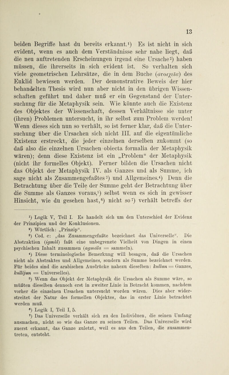 beiden Begriffe hast du bereits erkannt.1) Es ist nicht in sich evident, wenn es auch dem Verständnisse sehr nahe liegt, daß die neu auftretenden Erscheinungen irgend eine Ursache2) haben müssen, die ihrerseits in sich evident ist. So verhalten sich viele geometrischen Lehrsätze, die in dem Buche (aror/sla) des Euklid bewiesen werden. Der demonstrative Beweis der hier behandelten Thesis wird nun aber nicht in den übrigen Wissen¬ schaften geführt und daher muß er ein Gegenstand der Unter¬ suchung für die Metaphysik sein. Wie könnte auch die Existenz des Objektes der Wissenschaft, dessen Verhältnisse sie unter (ihren) Problemen untersucht, in ihr selbst zum Problem werden! Wenn dieses sich nun so verhält, so ist ferner klar, daß die Unter¬ suchung über die Ursachen sich nicht III. auf die eigentümliche Existenz erstreckt, die jeder einzelnen derselben zukommt (so daß also die einzelnen Ursachen obiecta formalia der Metaphysik wären); denn diese Existenz ist ein „Problem“ der Metaphysik (nicht ihr formelles Objekt). Ferner bilden die Ursachen nicht das Objekt der Metaphysik IV. als Ganzes und als Summe, ich sage nicht als Zusammengefaßtes3) und Allgemeines.4) Denn die Betrachtung über die Teile der Summe geht der Betrachtung über die Summe als Ganzes voraus,5) selbst wenn es sich in gewisser Hinsicht, wie du gesehen hast,6) nicht so7) verhält betreffs der x) Logik V, Teil I. Es handelt sich um den Unterschied der Evidenz der Prinzipien und der Konklusionen. 2) Wörtlich: „Prinzip“. s) Cod. c: „das Zusammengefaßte bezeichnet das Universelle“. Die Abstraktion (igmäl) faßt eine unbegrenzte Vielheit von Dingen in einen psychischen Inhalt zusammen (agmcila = sammeln). 4) Diese terminologische Bemerkung’ will besagen, daß die Ursachen nicht als Abstraktes und Allgemeines, sondern als Summe bezeichnet werden. Für beides sind die arabischen Ausdrücke nahezu dieselben: Jcullun = Ganzes, Jcullijun = Universelles). 5) Wenn das Objekt der Metaphysik die Ursachen als Summe wäre, so müßten dieselben dennoch erst in zweiter Linie in Betracht kommen, nachdem vorher die einzelnen Ursachen untersucht worden wären. Dies aber wider¬ streitet der Natur des formellen Objektes, das in erster Linie betrachtet werden muß. °) Logik I, Teil I, 5. 7) Das Universelle verhält sich zu den Individuen, die seinen Umfang ausmachen, nicht so wie das Ganze zu seinen Teilen. Das Universelle wird zuerst erkannt, das Ganze zuletzt, weil es aus den Teilen, die zusammen¬ treten, entsteht.