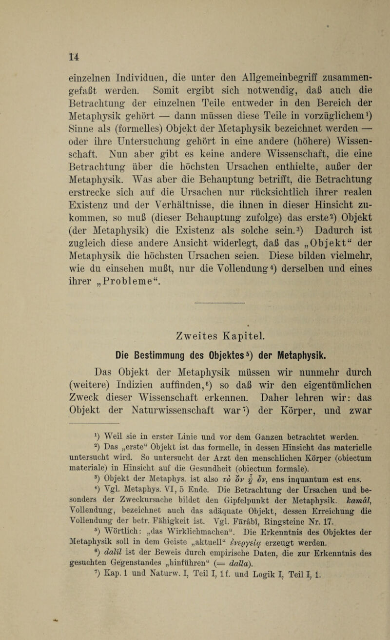 einzelnen Individuen, die unter den Allgemeinbegriff zusammen¬ gefaßt werden. Somit ergibt sich notwendig, daß auch die Betrachtung der einzelnen Teile entweder in den Bereich der Metaphysik gehört — dann müssen diese Teile in vorzüglichem1) Sinne als (formelles) Objekt der Metaphysik bezeichnet werden — oder ihre Untersuchung gehört in eine andere (höhere) Wissen¬ schaft. Nun aber gibt es keine andere Wissenschaft, die eine Betrachtung über die höchsten Ursachen enthielte, außer der Metaphysik. Was aber die Behauptung betrifft, die Betrachtung erstrecke sich auf die Ursachen nur rücksichtlich ihrer realen Existenz und der Verhältnisse, die ihnen in dieser Hinsicht zu- kommen, so muß (dieser Behauptung zufolge) das erste2 3) Objekt (der Metaphysik) die Existenz als solche sein.15) Dadurch ist zugleich diese andere Ansicht widerlegt, daß das „Objekt“ der Metaphysik die höchsten Ursachen seien. Diese bilden vielmehr, wie du einsehen mußt, nur die Vollendung4 5) derselben und eines ihrer „Probleme“. Zweites Kapitel. Die Bestimmung des Objektes6 7) der Metaphysik. Das Objekt der Metaphysik müssen wir nunmehr durch (weitere) Indizien auffinden,6) so daß wir den eigentümlichen Zweck dieser Wissenschaft erkennen. Daher lehren wir: das Objekt der Naturwissenschaft war') der Körper, und zwar p Weil sie in erster Linie und vor dem Ganzen betrachtet werden. 2) Das „erste“ Objekt ist das formelle, in dessen Hinsicht das materielle untersucht wird. So untersucht der Arzt den menschlichen Körper (obiectum materiale) in Hinsicht auf die Gesundheit (obiectum formale). 3) Objekt der Metaphys. ist also xd ov ov, ens inquantum est ens. 4) Vgl. Metaphys. VI, 5 Ende. Die Betrachtung der Ursachen und be¬ sonders der Zweckursache bildet den Gipfelpunkt der Metaphysik. Jcamäl, Vollendung, bezeichnet auch das adäquate Objekt, dessen Erreichung die Vollendung der betr. Fähigkeit ist. Vgl. Färabi, Bingsteine Nr. 17. 5) Wörtlich: „das Wirklichmachen“. Die Erkenntnis des Objektes der Metaphysik soll in dem Geiste „aktuell“ dvegyzia erzeugt werden. 6) dalil ist der Beweis durch empirische Daten, die zur Erkenntnis des gesuchten Gegenstandes „hinführen“ (= dalla). 7) Kap. 1 und Naturw. I, Teil I, 1 f. und Logik I, Teil I, 1.