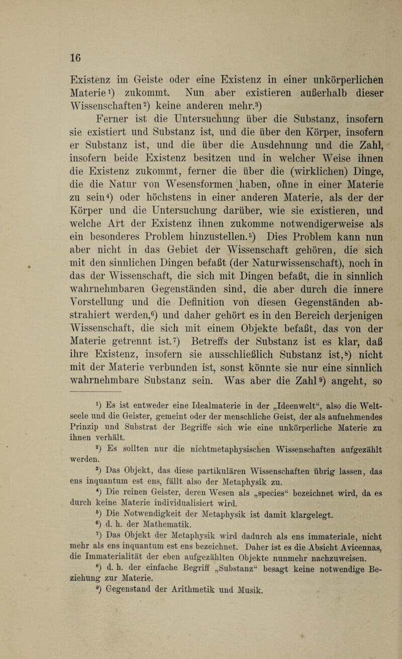 Existenz im Geiste oder eine Existenz in einer unkörperlichen Materie*) zukommt. Nun aber existieren außerhalb dieser Wissenschaften* 2) keine anderen mehr.3) Ferner ist die Untersuchung über die Substanz, insofern sie existiert und Substanz ist, und die über den Körper, insofern er Substanz ist, und die über die Ausdehnung und die Zahl, insofern beide Existenz besitzen und in welcher Weise ihnen die Existenz zukommt, ferner die über die (wirklichen) Dinge, die die Natur von Wesensformen haben, ohne in einer Materie zu sein4) oder höchstens in einer anderen Materie, als der der Körper und die Untersuchung darüber, wie sie existieren, und welche Art der Existenz ihnen zukomme notwendigerweise als ein besonderes Problem hinzustellen.5) Dies Problem kann nun aber nicht in das Gebiet der Wissenschaft gehören, die sich mit den sinnlichen Dingen befaßt (der Naturwissenschaft), noch in das der Wissenschaft, die sich mit Dingen befaßt, die in sinnlich wahrnehmbaren Gegenständen sind, die aber durch die innere Vorstellung und die Definition von diesen Gegenständen ab¬ strahiert werden,6) und daher gehört es in den Bereich derjenigen Wissenschaft, die sich mit einem Objekte befaßt, das von der Materie getrennt ist.7) Betreffs der Substanz ist es klar, daß ihre Existenz, insofern sie ausschließlich Substanz ist,8) nicht mit der Materie verbunden ist, sonst könnte sie nur eine sinnlich wahrnehmbare Substanz sein. Was aber die Zahl9) angeht, so *) Es ist entweder eine Idealmaterie in der „Ideenwelt“, also die Welt¬ seele und die Geister, gemeint oder der menschliche Geist, der als aufnehmendes Prinzip und Substrat der Begriffe sich wie eine unkörperliche Materie zu ihnen verhält. 2) Es sollten nur die nichtmetaphysischen Wissenschaften aufgezählt werden. 3) Das Objekt, das diese partikulären Wissenschaften übrig lassen, das ens inquantum est ens, fällt also der Metaphysik zu. 4) Die reinen Geister, deren Wesen als „species“ bezeichnet wird, da es durch keine Materie individualisiert wird. 5) Die Notwendigkeit der Metaphysik ist damit klargelegt. 6) d. h. der Mathematik. 7) Eas Objekt der Metaphysik wird dadurch als ens immateriale, nicht mehr als ens inquantum est ens bezeichnet. Daher ist es die Absicht Avicennas, die Immaterialität der eben aufgezählten Objekte nunmehr nachzuweisen. 8) d. h. der einfache Begriff „Substanz“ besagt keine notwendige Be¬ ziehung zur Materie. ®) Gegenstand der Arithmetik und Musik.