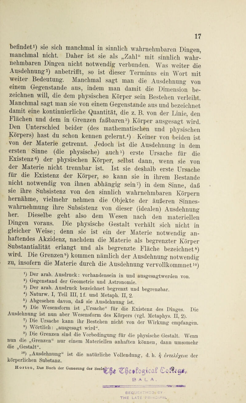 befindet1) sie sich manchmal in sinnlich wahrnehmbaren Dingen, manchmal nicht. Daher ist sie als „Zahl“ mit sinnlich wahr¬ nehmbaren Dingen nicht notwendig verbunden. Was weiter die Ausdehnung ■*) anbetrifft, so ist dieser Terminus ein Wort mit weiter Bedeutung. Manchmal sagt man die Ausdehnung von einem Gegenstände aus, indem man damit die Dimension be¬ zeichnen will, die dem physischen Körper sein Bestehen verleiht. Manchmal sagt man sie von einem Gegenstände aus und bezeichnet damit eine kontinuierliche Quantität, die z. B. von der Linie, den Flächen und dem in Grenzen faßbaren3) Körper ausgesagt wird. Den Untei schied beider (des mathematischen und physischen Körpers) hast du schon kennen gelernt.4) Keiner von beiden ist von der Materie getrennt. Jedoch ist die Ausdehnung in dem ersten Sinne (die physische) auch5) erste Ursache für die Existenz«) der physischen Körper, selbst dann, wenn sie von der Materie nicht trennbar ist. Ist sie deshalb erste Ursache für die Existenz der Körper, so kann sie in ihrem Bestände nicht notwendig von ihnen abhängig sein’) in dem Sinne, daß sie ihre Subsistenz von den sinnlich wahrnehmbaren Körpern hei nähme, vielmehr nehmen die Objekte der äußeren Sinnes¬ wahrnehmung ihre Subsistenz von dieser (idealen) Ausdehnung hei. Dieselbe geht also dem Wesen nach den materiellen Dingen voraus. Die physische Gestalt verhält sich nicht in gleicher Weise; denn sie ist ein der Materie notwendig an¬ haftendes Akzidenz, nachdem die Materie als begrenzter Körper Substantialität erlangt und als begrenzte Fläche bezeichnet8) wird. Die Grenzen9) kommen nämlich der Ausdehnung notwendig zu, insofern die Materie durch die Ausdehnung vervollkommnett9) ) Dei aiab. Ausdruck: Vorhandensein in und ausgesagtweraen von. 2) Gegenstand der Geometrie und Astronomie. 3) Der arab. Ausdruck bezeichnet begrenzt und begrenzbar. 4) Naturw. I, Teil III, lf. und Metaph. II, 2. 5) Abgesehen davon, daß sie Ausdehnung ist. 6) Die Wesensform ist „Ursache“ für die Existenz des Dinges. Die Ausdehnung ist nun aber Wesensform des Körpers (vgl. Metapliys. II, 2). ) Die Ui Sache kann ihr Bestehen nicht von der Wirkung empfangen. 8) Wörtlich: „ausgesagt wird“. 9) Die Grenzen sind die Vorbedingung für die physische Gestalt. Wenn nun die „Grenzen“ nur einem Materiellen anhaften können, dann umsomehr die „Gestalt“. ) „Ausdehnung ist die natürliche Vollendung, d. h. f/ evteXe^elcc der körperlichen Substanz. Horten, Das Buch der Genesung der Seele,.,' G? A L A BEQ'JEATHZD. DY THE LATE PRi^DiPAL