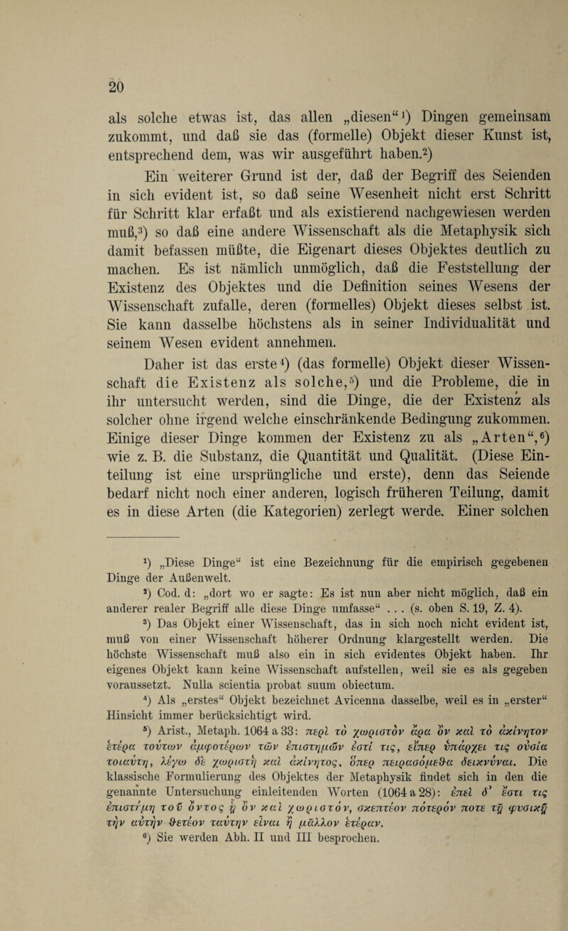 als solche etwas ist, das allen „diesen“1) Dingen gemeinsam zukommt, und daß sie das (formelle) Objekt dieser Kunst ist, entsprechend dem, was wir ausgeführt haben.2) Ein weiterer Grund ist der, daß der Begriff des Seienden in sich evident ist, so daß seine Wesenheit nicht erst Schritt für Schritt klar erfaßt und als existierend nachgewiesen werden muß,3) so daß eine andere Wissenschaft als die Metaphysik sich damit befassen müßte, die Eigenart dieses Objektes deutlich zu machen. Es ist nämlich unmöglich, daß die Feststellung der Existenz des Objektes und die Definition seines Wesens der Wissenschaft zufalle, deren (formelles) Objekt dieses selbst ist. Sie kann dasselbe höchstens als in seiner Individualität und seinem Wesen evident annehmen. Daher ist das erste4) (das formelle) Objekt dieser Wissen¬ schaft die Existenz als solche,5) und die Probleme, die in ihr untersucht werden, sind die Dinge, die der Existenz als solcher ohne irgend welche einschränkende Bedingung zukommen. Einige dieser Dinge kommen der Existenz zu als „Arten“,6) wie z. B. die Substanz, die Quantität und Qualität. (Diese Ein¬ teilung ist eine ursprüngliche und erste), denn das Seiende bedarf nicht noch einer anderen, logisch früheren Teilung, damit es in diese Arten (die Kategorien) zerlegt werde. Einer solchen 1) „Diese Dinge“ ist eine Bezeichnung für die empirisch gegebenen Dinge der Außenwelt. 2) Cod. d: „dort wo er sagte: Es ist nun aber nicht möglich, daß ein anderer realer Begriff alle diese Dinge umfasse“ . . . (s. oben S. 19, Z. 4). 3) Das Objekt einer Wissenschaft, das in sich noch nicht evident ist, muß von einer Wissenschaft höherer Ordnung klargestellt werden. Die höchste Wissenschaft muß also ein in sich evidentes Objekt haben. Ihr eigenes Objekt kann keine Wissenschaft aufstellen, weil sie es als gegeben voraussetzt. Nulla scientia probat suum obiectum. 4) Als „erstes“ Objekt bezeichnet Avicenna dasselbe, weil es in „erster“ Hinsicht immer berücksichtigt wird. 5) Arist., Metaph. 1064 a 33: tieqI xd /coqlgxov dpa ov xal x6 dxivyxov hxeQtt xovxcov ctfMpoxxQOJV x(üv hmoxrjijidjv egxl xiq, elueq vtkxqxel xtq ovoia xoiavxy, Xtyoj 6h yyoQLGxy xal dxivyxoq, ojieq TtELQaoo/biEd-a ösixvvvai. Die klassische Formulierung des Objektes der Metaphysik findet sich in den die genannte Untersuchung einleitenden Worten (1064 a 28): eueI d’ soxi xtq Emoxr[tr] xoü dvxoq y uv xal %ioq lgxov, gxetcxeov tioxeqov uoxe xy <pvGLX% xyv avxyv &exeov xavxyv slvai y fxäXXov exEQav. ö) Sie werden Abh. II und III besprochen.