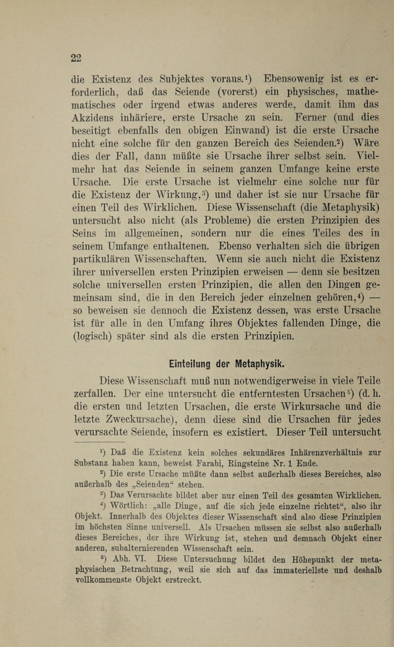 die Existenz des Subjektes voraus.1) Ebensowenig ist es er¬ forderlich, daß das Seiende (vorerst) ein physisches, mathe¬ matisches oder irgend etwas anderes werde, damit ihm das Akzidens inhäriere, erste Ursache zu sein. Ferner (und dies beseitigt ebenfalls den obigen Einwand) ist die erste Ursache nicht eine solche für den ganzen Bereich des Seienden.2) Wäre dies der Fall, dann müßte sie Ursache ihrer selbst sein. Viel¬ mehr hat das Seiende in seinem ganzen Umfange keine erste Ursache, Die erste Ursache ist vielmehr eine solche nur für die Existenz der Wirkung,3) und daher ist sie nur Ursache für einen Teil des Wirklichen. Diese Wissenschaft (die Metaphysik) untersucht also nicht (als Probleme) die ersten Prinzipien des Seins im allgemeinen, sondern nur die eines Teiles des in seinem Umfange enthaltenen. Ebenso verhalten sich die übrigen partikulären Wissenschaften. Wenn sie auch nicht die Existenz ihrer universellen ersten Prinzipien erweisen — denn sie besitzen solche universellen ersten Prinzipien, die allen den Dingen ge¬ meinsam sind, die in den Bereich jeder einzelnen gehören,4) — so beweisen sie dennoch die Existenz dessen, was erste Ursache ist für alle in den Umfang ihres Objektes fallenden Dinge, die (logisch) später sind als die ersten Prinzipien. Einteilung der Metaphysik. Diese Wissenschaft muß nun notwendigerweise in viele Teile zerfallen. Der eine untersucht die entferntesten Ursachenh) (d. h. die ersten und letzten Ursachen, die erste Wirkursache und die letzte Zweckursache), denn diese sind die Ursachen für jedes verursachte Seiende, insofern es existiert. Dieser Teil untersucht *) Daß die Existenz kein solches sekundäres Inhärenzverhältnis zur Substanz haben kann, beweist Farabi, Ringsteine Nr. 1 Ende. 2) Die erste Ursache müßte dann selbst außerhalb dieses Bereiches, also außerhalb des „Seienden“ stehen. 3) Das Verursachte bildet aber nur einen Teil des gesamten Wirklichen. 4) Wörtlich: „alle Dinge, auf die sich jede einzelne richtet“, also ihr Objekt. Innerhalb des Objektes dieser Wissenschaft sind also diese Prinzipien im höchsten Sinne universell. Als Ursachen müssen sie selbst also außerhalb dieses Bereiches, der ihre Wirkung ist, stehen und demnach Objekt einer anderen, subalternierenden Wissenschaft sein. 6) Abh. VI. Diese Untersuchung bildet den Höhepunkt der meta¬ physischen Betrachtung, weil sie sich auf das immateriellste und deshalb vollkommenste Objekt erstreckt.